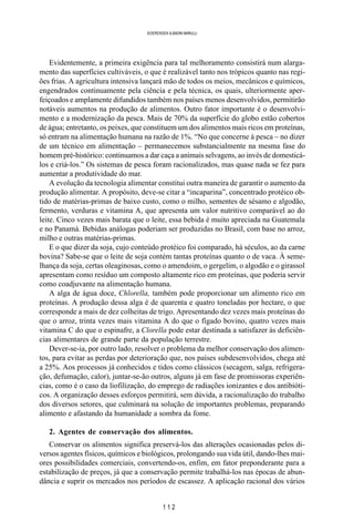 1 1 2
SOERENSEN & BADINI MARULLI
Evidentemente, a primeira exigência para tal melhoramento consistirá num alarga-
mento das superfícies cultiváveis, o que é realizável tanto nos trópicos quanto nas regi-
ões frias. A agricultura intensiva lançará mão de todos os meios, mecânicos e químicos,
engendrados continuamente pela ciência e pela técnica, os quais, ulteriormente aper-
feiçoados e amplamente difundidos também nos países menos desenvolvidos, permitirão
notáveis aumentos na produção de alimentos. Outro fator importante é o desenvolvi-
mento e a modernização da pesca. Mais de 70% da superfície do globo estão cobertos
de água; entretanto, os peixes, que constituem um dos alimentos mais ricos em proteínas,
só entram na alimentação humana na razão de 1%. “No que concerne à pesca – no dizer
de um técnico em alimentação – permanecemos substancialmente na mesma fase do
homem pré-histórico: continuamos a dar caça a animais selvagens, ao invés de domesticá-
los e criá-los.” Os sistemas de pesca foram racionalizados, mas quase nada se fez para
aumentar a produtividade do mar.
A evolução da tecnologia alimentar constitui outra maneira de garantir o aumento da
produção alimentar. A propósito, deve-se citar a “incaparina”, concentrado protéico ob-
tido de matérias-primas de baixo custo, como o milho, sementes de sésamo e algodão,
fermento, verduras e vitamina A, que apresenta um valor nutritivo comparável ao do
leite. Cinco vezes mais barata que o leite, essa bebida é muito apreciada na Guatemala
e no Panamá. Bebidas análogas poderiam ser produzidas no Brasil, com base no arroz,
milho e outras matérias-primas.
E o que dizer da soja, cujo conteúdo protéico foi comparado, há séculos, ao da carne
bovina? Sabe-se que o leite de soja contém tantas proteínas quanto o de vaca. À seme-
lhança da soja, certas oleaginosas, como o amendoim, o gergelim, o algodão e o girassol
apresentam como resíduo um composto altamente rico em proteínas, que poderia servir
como coadjuvante na alimentação humana.
A alga de água doce, Chlorella, também pode proporcionar um alimento rico em
proteínas. A produção dessa alga é de quarenta e quatro toneladas por hectare, o que
corresponde a mais de dez colheitas de trigo. Apresentando dez vezes mais proteínas do
que o arroz, trinta vezes mais vitamina A do que o fígado bovino, quatro vezes mais
vitamina C do que o espinafre, a Clorella pode estar destinada a satisfazer às deficiên-
cias alimentares de grande parte da população terrestre.
Dever-se-ia, por outro lado, resolver o problema da melhor conservação dos alimen-
tos, para evitar as perdas por deterioração que, nos países subdesenvolvidos, chega até
a 25%. Aos processos já conhecidos e tidos como clássicos (secagem, salga, refrigera-
ção, defumação, calor), juntar-se-ão outros, alguns já em fase de promissoras experiên-
cias, como é o caso da liofilização, do emprego de radiações ionizantes e dos antibióti-
cos. A organização desses esforços permitirá, sem dúvida, a racionalização do trabalho
dos diversos setores, que culminará na solução de importantes problemas, preparando
alimento e afastando da humanidade a sombra da fome.
2. Agentes de conservação dos alimentos.
Conservar os alimentos significa preservá-los das alterações ocasionadas pelos di-
versos agentes físicos, químicos e biológicos, prolongando sua vida útil, dando-lhes mai-
ores possibilidades comerciais, convertendo-os, enfim, em fator preponderante para a
estabilização de preços, já que a conservação permite trabalhá-los nas épocas de abun-
dância e suprir os mercados nos períodos de escassez. A aplicação racional dos vários
 
