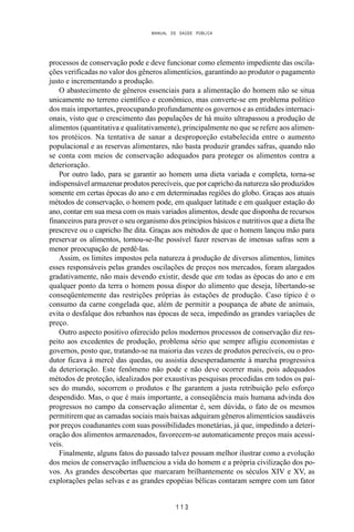 MANUAL DE SAÚDE PÚBLICA
1 1 3
processos de conservação pode e deve funcionar como elemento impediente das oscila-
ções verificadas no valor dos gêneros alimentícios, garantindo ao produtor o pagamento
justo e incrementando a produção.
O abastecimento de gêneros essenciais para a alimentação do homem não se situa
unicamente no terreno científico e econômico, mas converte-se em problema político
dos mais importantes, preocupando profundamente os governos e as entidades internaci-
onais, visto que o crescimento das populações de há muito ultrapassou a produção de
alimentos (quantitativa e qualitativamente), principalmente no que se refere aos alimen-
tos protéicos. Na tentativa de sanar a desproporção estabelecida entre o aumento
populacional e as reservas alimentares, não basta produzir grandes safras, quando não
se conta com meios de conservação adequados para proteger os alimentos contra a
deterioração.
Por outro lado, para se garantir ao homem uma dieta variada e completa, torna-se
indispensável armazenar produtos perecíveis, que por capricho da natureza são produzidos
somente em certas épocas do ano e em determinadas regiões do globo. Graças aos atuais
métodos de conservação, o homem pode, em qualquer latitude e em qualquer estação do
ano, contar em sua mesa com os mais variados alimentos, desde que disponha de recursos
financeiros para prover o seu organismo dos princípios básicos e nutritivos que a dieta lhe
prescreve ou o capricho lhe dita. Graças aos métodos de que o homem lançou mão para
preservar os alimentos, tornou-se-lhe possível fazer reservas de imensas safras sem a
menor preocupação de perdê-las.
Assim, os limites impostos pela natureza à produção de diversos alimentos, limites
esses responsáveis pelas grandes oscilações de preços nos mercados, foram alargados
gradativamente, não mais devendo existir, desde que em todas as épocas do ano e em
qualquer ponto da terra o homem possa dispor do alimento que deseja, libertando-se
conseqüentemente das restrições próprias às estações de produção. Caso típico é o
consumo da carne congelada que, além de permitir a poupança de abate de animais,
evita o desfalque dos rebanhos nas épocas de seca, impedindo as grandes variações de
preço.
Outro aspecto positivo oferecido pelos modernos processos de conservação diz res-
peito aos excedentes de produção, problema sério que sempre afligiu economistas e
governos, posto que, tratando-se na maioria das vezes de produtos perecíveis, ou o pro-
dutor ficava à mercê das quedas, ou assistia desesperadamente à marcha progressiva
da deterioração. Este fenômeno não pode e não deve ocorrer mais, pois adequados
métodos de proteção, idealizados por exaustivas pesquisas procedidas em todos os paí-
ses do mundo, socorrem o produtos e lhe garantem a justa retribuição pelo esforço
despendido. Mas, o que é mais importante, a conseqüência mais humana advinda dos
progressos no campo da conservação alimentar é, sem dúvida, o fato de os mesmos
permitirem que as camadas sociais mais baixas adquiram gêneros alimentícios saudáveis
por preços coadunantes com suas possibilidades monetárias, já que, impedindo a deteri-
oração dos alimentos armazenados, favorecem-se automaticamente preços mais acessí-
veis.
Finalmente, alguns fatos do passado talvez possam melhor ilustrar como a evolução
dos meios de conservação influenciou a vida do homem e a própria civilização dos po-
vos. As grandes descobertas que marcaram brilhantemente os séculos XIV e XV, as
explorações pelas selvas e as grandes epopéias bélicas contaram sempre com um fator
 
