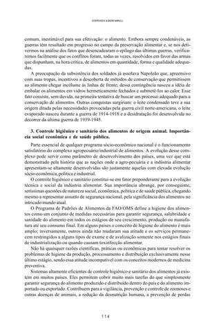 1 1 4
SOERENSEN & BADINI MARULLI
comum, inestimável para sua efetivação: o alimento. Embora sempre condenáveis, as
guerras têm resultado em progresso no campo da preservação alimentar e, se nos deti-
vermos na análise dos fatos que desencadearam o epílogo das últimas guerras, verifica-
remos facilmente que os conflitos foram, todas as vezes, resolvidos em favor das armas
que dispunham, na hora crítica, de alimentos em quantidade, forma e qualidade adequa-
das.
A preocupação da subsistência dos soldados já assolava Napoleão que, apreensivo
com suas tropas, incentivou a descoberta de métodos de conservação que permitissem
ao alimento chegar incólume às linhas de frente; dessa contingência nasceu a idéia de
embalar os alimentos em vidros hermeticamente fechados e submetê-los ao calor. Esse
fato consiste, sem duvida, na primeira tentativa de buscar um processo adequado para a
conservação de alimentos. Outras conquistas surgiriam: o leite condensado teve a sua
origem ditada pelas necessidades provocadas pela guerra civil norte-americana, o leite
evaporado nasceu durante a guerra de 1914-1918 e a desidratação foi desenvolvida no
decorrer da última guerra de 1939-1945.
3. Controle higiênico e sanitário dos alimentos de origem animal. Importân-
cia social econômica e de saúde pública.
Parte essencial de qualquer programa sócio-econômico nacional é o funcionamento
satisfatório do complexo agropecuário/industrial de alimentos. A evolução desse com-
plexo pode servir como parâmetro de desenvolvimento dos países, uma vez que está
demonstrado pela história que as nações onde a agro-pecuária e a indústria alimentar
apresentam-se altamente desenvolvidas são justamente aquelas com elevada evolução
sócio-econômica, política e industrial.
O controle higiênico e sanitário constitui-se em fator preponderante para a evolução
técnica e social da indústria alimentar. Sua importância abrange, por conseguinte,
seríssimas questões de natureza social, econômica, política e de saúde pública, chegando
mesmo a representar assunto de segurança nacional, pela significância dos alimentos no
intricado mundo atual.
O Programa de Padrões de Alimentos da FAO/OMS define a higiene dos alimen-
tos como um conjunto de medidas necessárias para garantir segurança, salubridade e
sanidade do alimento em todos os estágios de seu crescimento, produção ou manufa-
tura até seu consumo final. Em alguns países o conceito de higiene do alimento é mais
amplo; inversamente, outros ainda não mudaram sua atitude e os serviços permane-
cem restringidos a alguns tipos de exame e de avalização somente nos estágios finais
de industrialização ou quando causam toxinfecção alimentar.
Não há quaisquer razões científicas, práticas ou econômicas para tentar resolver os
problemas de higiene da produção, processamento e distribuição exclusivamente nesse
último estágio, sendo essa atitude incompatível com os conceitos modernos de medicina
preventiva.
Sistemas altamente eficientes de controle higiênico e sanitário dos alimentos já exis-
tem em muitos países. Eles permitem cobrir muito mais tarefas do que simplesmente
garantir segurança do alimento produzido e distribuído dentro do país e do alimento im-
portado ou exportado. Contribuem para a vigilância, prevenção e controle de zoonoses e
outras doenças de animais, a redução da desnutrição humana, a prevenção de perdas
 