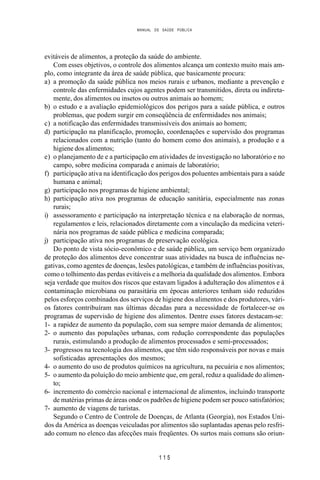 MANUAL DE SAÚDE PÚBLICA
1 1 5
evitáveis de alimentos, a proteção da saúde do ambiente.
Com esses objetivos, o controle dos alimentos alcança um contexto muito mais am-
plo, como integrante da área de saúde pública, que basicamente procura:
a) a promoção da saúde pública nos meios rurais e urbanos, mediante a prevenção e
controle das enfermidades cujos agentes podem ser transmitidos, direta ou indireta-
mente, dos alimentos ou insetos ou outros animais ao homem;
b) o estudo e a avaliação epidemiológicos dos perigos para a saúde pública, e outros
problemas, que podem surgir em conseqüência de enfermidades nos animais;
c) a notificação das enfermidades transmissíveis dos animais ao homem;
d) participação na planificação, promoção, coordenações e supervisão dos programas
relacionados com a nutrição (tanto do homem como dos animais), a produção e a
higiene dos alimentos;
e) o planejamento de e a participação em atividades de investigação no laboratório e no
campo, sobre medicina comparada e animais de laboratório;
f) participação ativa na identificação dos perigos dos poluentes ambientais para a saúde
humana e animal;
g) participação nos programas de higiene ambiental;
h) participação ativa nos programas de educação sanitária, especialmente nas zonas
rurais;
i) assessoramento e participação na interpretação técnica e na elaboração de normas,
regulamentos e leis, relacionados diretamente com a vinculação da medicina veteri-
nária nos programas de saúde pública e medicina comparada;
j) participação ativa nos programas de preservação ecológica.
Do ponto de vista sócio-econômico e de saúde pública, um serviço bem organizado
de proteção dos alimentos deve concentrar suas atividades na busca de influências ne-
gativas, como agentes de doenças, lesões patológicas, e também de influências positivas,
como o tolhimento das perdas evitáveis e a melhoria da qualidade dos alimentos. Embora
seja verdade que muitos dos riscos que estavam ligados à adulteração dos alimentos e à
contaminação microbiana ou parasitária em épocas anteriores tenham sido reduzidos
pelos esforços combinados dos serviços de higiene dos alimentos e dos produtores, vári-
os fatores contribuíram nas últimas décadas para a necessidade de fortalecer-se os
programas de supervisão de higiene dos alimentos. Dentre esses fatores destacam-se:
1- a rapidez de aumento da população, com sua sempre maior demanda de alimentos;
2- o aumento das populações urbanas, com redução correspondente das populações
rurais, estimulando a produção de alimentos processados e semi-processados;
3- progressos na tecnologia dos alimentos, que têm sido responsáveis por novas e mais
sofisticadas apresentações dos mesmos;
4- o aumento do uso de produtos químicos na agricultura, na pecuária e nos alimentos;
5- o aumento da poluição do meio ambiente que, em geral, reduz a qualidade do alimen-
to;
6- incremento do comércio nacional e internacional de alimentos, incluindo transporte
de matérias primas de áreas onde os padrões de higiene podem ser pouco satisfatórios;
7- aumento de viagens de turistas.
Segundo o Centro de Controle de Doenças, de Atlanta (Georgia), nos Estados Uni-
dos da América as doenças veiculadas por alimentos são suplantadas apenas pelo resfri-
ado comum no elenco das afecções mais freqüentes. Os surtos mais comuns são oriun-
 