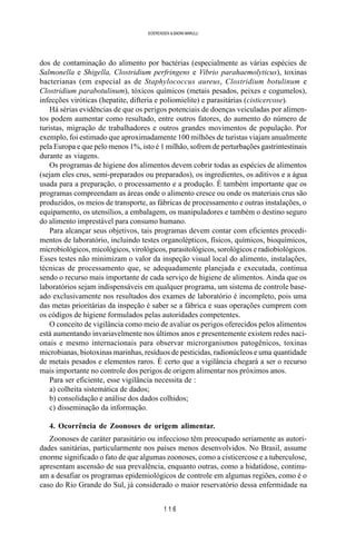 1 1 6
SOERENSEN & BADINI MARULLI
dos de contaminação do alimento por bactérias (especialmente as várias espécies de
Salmonella e Shigella, Clostridium perfringens e Vibrio parahaemolyticus), toxinas
bacterianas (em especial as de Staphylococcus aureus, Clostridium botulinum e
Clostridium parabotulinum), tóxicos químicos (metais pesados, peixes e cogumelos),
infecções viróticas (hepatite, difteria e poliomielite) e parasitárias (cisticercose).
Há sérias evidências de que os perigos potenciais de doenças veiculadas por alimen-
tos podem aumentar como resultado, entre outros fatores, do aumento do número de
turistas, migração de trabalhadores e outros grandes movimentos de população. Por
exemplo, foi estimado que aproximadamente 100 milhões de turistas viajam anualmente
pela Europa e que pelo menos 1%, isto é 1 milhão, sofrem de perturbações gastrintestinais
durante as viagens.
Os programas de higiene dos alimentos devem cobrir todas as espécies de alimentos
(sejam eles crus, semi-preparados ou preparados), os ingredientes, os aditivos e a água
usada para a preparação, o processamento e a produção. É também importante que os
programas compreendam as áreas onde o alimento cresce ou onde os materiais crus são
produzidos, os meios de transporte, as fábricas de processamento e outras instalações, o
equipamento, os utensílios, a embalagem, os manipuladores e também o destino seguro
do alimento imprestável para consumo humano.
Para alcançar seus objetivos, tais programas devem contar com eficientes procedi-
mentos de laboratório, incluindo testes organolépticos, físicos, químicos, bioquímicos,
microbiológicos, micológicos, virológicos, parasitológicos, sorológicos e radiobiológicos.
Esses testes não minimizam o valor da inspeção visual local do alimento, instalações,
técnicas de processamento que, se adequadamente planejada e executada, continua
sendo o recurso mais importante de cada serviço de higiene de alimentos. Ainda que os
laboratórios sejam indispensáveis em qualquer programa, um sistema de controle base-
ado exclusivamente nos resultados dos exames de laboratório é incompleto, pois uma
das metas prioritárias da inspeção é saber se a fábrica e suas operações cumprem com
os códigos de higiene formulados pelas autoridades competentes.
O conceito de vigilância como meio de avaliar os perigos oferecidos pelos alimentos
está aumentando invariavelmente nos últimos anos e presentemente existem redes naci-
onais e mesmo internacionais para observar microrganismos patogênicos, toxinas
microbianas, biotoxinas marinhas, resíduos de pesticidas, radionúcleos e uma quantidade
de metais pesados e elementos raros. É certo que a vigilância chegará a ser o recurso
mais importante no controle dos perigos de origem alimentar nos próximos anos.
Para ser eficiente, esse vigilância necessita de :
a) colheita sistemática de dados;
b) consolidação e análise dos dados colhidos;
c) disseminação da informação.
4. Ocorrência de Zoonoses de origem alimentar.
Zoonoses de caráter parasitário ou infeccioso têm preocupado seriamente as autori-
dades sanitárias, particularmente nos países menos desenvolvidos. No Brasil, assume
enorme significado o fato de que algumas zoonoses, como a cisticercose e a tuberculose,
apresentam ascensão de sua prevalência, enquanto outras, como a hidatidose, continu-
am a desafiar os programas epidemiológicos de controle em algumas regiões, como é o
caso do Rio Grande do Sul, já considerado o maior reservatório dessa enfermidade na
 
