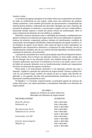 MANUAL DE SAÚDE PÚBLICA
1 1 7
América Latina.
A ocorrência de agentes patogênicos de caráter infeccioso ou parasitário nos alimen-
tos pode ser estabelecida em sua origem, sendo neste caso autóctones dos próprios
animais produtores, como também provenientes do processamento e manipulação das
matérias-primas durante a elaboração dos derivados. Qualquer que seja o momento da
anexação do patógeno no alimento, a sua presença é sempre um risco à saúde pública,
merecendo atenção especial o estudo dos pontos críticos de contaminação, sobre os
quais o higienista de alimentos deverá redobrar os cuidados.
Diferentes variáveis interferem sobre a viabilidade de instalação e multiplicação dos
agentes zoonóticos nos alimentos de origem animal. Devem ser enfatizados as seguintes:
natureza do alimento, composição química, métodos de transformação, condições de
conservação, armazenagem e distribuição, natureza bioquímica do agente zoonótico, ci-
clo biológico do agente. Esses fatores, entre outros de igual ou maior importância, na
dependência das características intrínsecas e extrínsecas de cada alimento, devem ser
cuidadosamente estudados, pois de seu controle eficiente dependerá, em última análise,
a proteção do alimento e do consumidor.
A posição do consumidor deve merecer preocupação específica do higienista alimen-
tar. Neste sentido, deve-se buscar sua educação sanitária, no mais amplo sentido, que
deverá abranger não só sua educação formal, mas também atentar para os hábitos e
costumes tradicionais, que de per si constituem-se em risco à sua saúde, como é o caso
do hábito de consumir alimentos crus ou insuficientemente tratados por temperaturas
eficientes na destruição dos agentes zoonóticos.
Outro ponto a ser forçosamente analisado é o da legislação sanitária que rege a
inspeção, vigilância e proteção dos alimentos de origem animal. Normas e padrões de-
vem ser, em primeiro lugar, realistas em relação ao país ou região onde deverão ser
aplicados e, em segundo, deverão estar permanentemente atualizados em face ao co-
nhecimento científico produzido no setor.
Os Quadros 1 e 2 mostram, respectivamente, os principais agentes de zoonoses de
caráter infeccioso e de caráter parasitário, eventualmente detectados nos alimentos de
origem animal.
QUADRO 1
Agentes de zoonoses de caráter infeccioso,
detectados nos alimentos de origem animal
MICRORGANISMO ALIMENTO
Brucella abortus leite e derivados
Salmonella sp leite e derivados
carne e derivados
Mycobacterium bovis leite e derivados
Staphylococcus aureus leite e derivados
carne e derivados
Escherichia coli EH leite e derivados
carne e derivados
Listeria monocytogenes carne e derivados
Shigella sp leite e derivados
carne e derivados
 