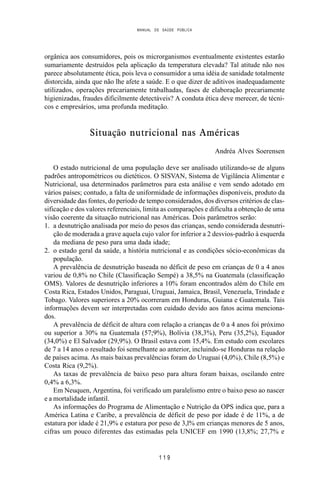 MANUAL DE SAÚDE PÚBLICA
1 1 9
orgânica aos consumidores, pois os microrganismos eventualmente existentes estarão
sumariamente destruídos pela aplicação da temperatura elevada? Tal atitude não nos
parece absolutamente ética, pois leva o consumidor a uma idéia de sanidade totalmente
distorcida, ainda que não lhe afete a saúde. E o que dizer de aditivos inadequadamente
utilizados, operações precariamente trabalhadas, fases de elaboração precariamente
higienizadas, fraudes dificilmente detectáveis? A conduta ética deve merecer, de técni-
cos e empresários, uma profunda meditação.
Situação nutricional nas Américas
Andréa Alves Soerensen
O estado nutricional de uma população deve ser analisado utilizando-se de alguns
padrões antropométricos ou dietéticos. O SISVAN, Sistema de Vigilância Alimentar e
Nutricional, usa determinados parâmetros para esta análise e vem sendo adotado em
vários países; contudo, a falta de uniformidade de informações disponíveis, produto da
diversidade das fontes, do período de tempo considerados, dos diversos critérios de clas-
sificação e dos valores referenciais, limita as comparações e dificulta a obtenção de uma
visão coerente da situação nutricional nas Américas. Dois parâmetros serão:
1. a desnutrição analisada por meio do pesos das crianças, sendo considerada desnutri-
ção de moderada a grave aquela cujo valor for inferior a 2 desvios-padrão à esquerda
da mediana de peso para uma dada idade;
2. o estado geral da saúde, a história nutricional e as condições sócio-econômicas da
população.
A prevalência de desnutrição baseada no déficit de peso em crianças de 0 a 4 anos
variou de 0,8% no Chile (Classificação Sempé) a 38,5% na Guatemala (classificação
OMS). Valores de desnutrição inferiores a 10% foram encontrados além do Chile em
Costa Rica, Estados Unidos, Paraguai, Uruguai, Jamaica, Brasil, Venezuela, Trindade e
Tobago. Valores superiores a 20% ocorreram em Honduras, Guiana e Guatemala. Tais
informações devem ser interpretadas com cuidado devido aos fatos acima menciona-
dos.
A prevalência de déficit de altura com relação a crianças de 0 a 4 anos foi próximo
ou superior a 30% na Guatemala (57;9%), Bolívia (38,3%), Peru (35,2%), Equador
(34,0%) e El Salvador (29,9%). O Brasil estava com 15,4%. Em estudo com escolares
de 7 a 14 anos o resultado foi semelhante ao anterior, incluindo-se Honduras na relação
de países acima. As mais baixas prevalências foram do Uruguai (4,0%), Chile (8,5%) e
Costa Rica (9,2%).
As taxas de prevalência de baixo peso para altura foram baixas, oscilando entre
0,4% a 6,3%.
Em Neuquen, Argentina, foi verificado um paralelismo entre o baixo peso ao nascer
e a mortalidade infantil.
As informações do Programa de Alimentação e Nutrição da OPS indica que, para a
América Latina e Caribe, a prevalência de déficit de peso por idade é de 11%, a de
estatura por idade é 21,9% e estatura por peso de 3,l% em crianças menores de 5 anos,
cifras um pouco diferentes das estimadas pela UNICEF em 1990 (13,8%; 27,7% e
 