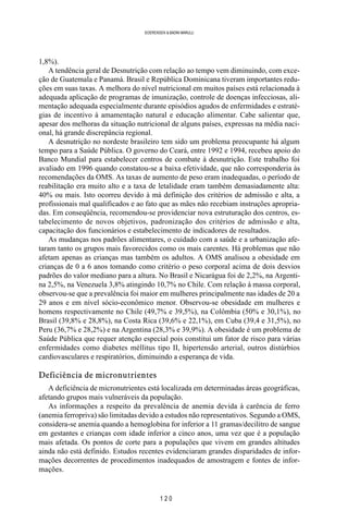 1 2 0
SOERENSEN & BADINI MARULLI
1,8%).
A tendência geral de Desnutrição com relação ao tempo vem diminuindo, com exce-
ção de Guatemala e Panamá. Brasil e República Dominicana tiveram importantes redu-
ções em suas taxas. A melhora do nível nutricional em muitos países está relacionada à
adequada aplicação de programas de imunização, controle de doenças infecciosas, ali-
mentação adequada especialmente durante episódios agudos de enfermidades e estraté-
gias de incentivo à amamentação natural e educação alimentar. Cabe salientar que,
apesar dos melhoras da situação nutricional de alguns países, expressas na média naci-
onal, há grande discrepância regional.
A desnutrição no nordeste brasileiro tem sido um problema preocupante há algum
tempo para a Saúde Pública. O governo do Ceará, entre 1992 e 1994, recebeu apoio do
Banco Mundial para estabelecer centros de combate à desnutrição. Este trabalho foi
avaliado em 1996 quando constatou-se a baixa efetividade, que não corresponderia às
recomendações da OMS. As taxas de aumento de peso eram inadequadas, o período de
reabilitação era muito alto e a taxa de letalidade eram também demasiadamente alta:
40% ou mais. Isto ocorreu devido à má definição dos critérios de admissão e alta, a
profissionais mal qualificados e ao fato que as mães não recebiam instruções apropria-
das. Em conseqüência, recomendou-se providenciar nova estruturação dos centros, es-
tabelecimento de novos objetivos, padronização dos critérios de admissão e alta,
capacitação dos funcionários e estabelecimento de indicadores de resultados.
As mudanças nos padrões alimentares, o cuidado com a saúde e a urbanização afe-
taram tanto os grupos mais favorecidos como os mais carentes. Há problemas que não
afetam apenas as crianças mas também os adultos. A OMS analisou a obesidade em
crianças de 0 a 6 anos tomando como critério o peso corporal acima de dois desvios
padrões do valor mediano para a altura. No Brasil e Nicarágua foi de 2,2%, na Argenti-
na 2,5%, na Venezuela 3,8% atingindo 10,7% no Chile. Com relação à massa corporal,
observou-se que a prevalência foi maior em mulheres principalmente nas idades de 20 a
29 anos e em nível sócio-econômico menor. Observou-se obesidade em mulheres e
homens respectivamente no Chile (49,7% e 39,5%), na Colômbia (50% e 30,1%), no
Brasil (39,8% e 28,8%), na Costa Rica (39,6% e 22,1%), em Cuba (39,4 e 31,5%), no
Peru (36,7% e 28,2%) e na Argentina (28,3% e 39,9%). A obesidade é um problema de
Saúde Pública que requer atenção especial pois constitui um fator de risco para várias
enfermidades como diabetes méllitus tipo II, hipertensão arterial, outros distúrbios
cardiovasculares e respiratórios, diminuindo a esperança de vida.
Deficiência de micronutrientes
A deficiência de micronutrientes está localizada em determinadas áreas geográficas,
afetando grupos mais vulneráveis da população.
As informações a respeito da prevalência de anemia devida à carência de ferro
(anemia ferropriva) são limitadas devido a estudos não representativos. Segundo a OMS,
considera-se anemia quando a hemoglobina for inferior a 11 gramas/decilitro de sangue
em gestantes e crianças com idade inferior a cinco anos, uma vez que é a população
mais afetada. Os pontos de corte para a populações que vivem em grandes altitudes
ainda não está definido. Estudos recentes evidenciaram grandes disparidades de infor-
mações decorrentes de procedimentos inadequados de amostragem e fontes de infor-
mações.
 