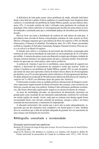 MANUAL DE SAÚDE PÚBLICA
1 2 1
A deficiência de iodo pode causar vários problemas de saúde, afetando indivíduos
desde a fase fetal até a adulta. O bócio endêmico é a manifestação mais freqüente desta
carência e é considerado um problema de Saúde Pública quando sua prevalência ultra-
passa 10%. A excreção urinária de iodo é utilizada como parâmetro de avaliação da
população. Para valores inferiores a 5 microgramas por decilitro de urina estima-se risco
de moderado a acentuado para que a comunidade padeça de desordens por deficiência
de iodo.
Deve-se levar em conta a distribuição da carência de iodo dentro de cada país. A
prevalência mais elevada de baixas concentrações urinárias de iodo ocorreu no Perú,
México e Paraguai enquanto que a prevalência de bócio foi superior a 50% em Mérida
(Venezuela) e Chameza (Colômbia). Prevalências entre 20 a 50% foram encontradas
na Bolívia, Equador, El Salvador, Guatemala, Paraguai, Panamá (Azuero), Peru (na ser-
ra e na selva) e no Brasil (4 regiões).
O método mais efetivo e econômico de prevenção das desordens ocasionadas pela
carência de iodo está na introdução de iodo junto ao sal na proporção de 25 a 50 partes
por milhão. A maioria dos países conta com dispositivos legais que obrigam a iodação do
sal para consumo humano e em alguns países até para o consumo animal. Este procedi-
mento foi aprovado em vários países, entre outros na Bolívia.
A carência de vitamina A que leva à xeroftalmia, causa importante de cegueira nos
trópicos, é decorrente do ressecamento da conjuntiva ocular que acarreta lesões na
córnea. Considera-se um problema de Saúde Pública, quando 10% ou mais da popula-
ção menor de cinco anos apresenta valores de retinol séricos abaixo de 20 microgramas
por decilitro, ou se 5% ou mais apresenta valores inferiores a 10 microgramas por decilitro.
Os dados disponíveis na década de 80 indicam prevalência de deficiências de vitamina A
variáveis de 5 a 48,8% em diferentes áreas dos países das Américas.
É interessante ressaltar como as medidas políticas internacionais de bloqueio econô-
mico repercutem negativamente no desenvolvimento das crianças, como aconteceu em
Haití por ocasião de uma crise política. Embora Cuba enfrentasse problemas econômi-
cos, não foram observadas repercussões negativas no desenvolvimento de crianças.
As taxas de mortalidade elevadas, em decorrência de desnutrição, persistem em
grande parte como resultado de um tratamento malconduzido, conforme foi verificado
em muitas regiões do mundo. Assim, onde para as crianças com doença aguda foram
recomendado dietas com elevado conteúdo de proteínas, energia e sódio e um baixo
conteúdo de micronutrientes, o tratamento foi inapropriado.
A educação nutricional é tão carente que o povo não se nutre adequadamente, es-
quecendo que um dos alimentos mais completos e de menor preço é o leite. Também
deve-se considerar que a falta de nutrição adequada da gestante leva ao nascimento de
uma criança com limitações de raciocínio.
Bibliografia consultada e recomendada
Situação nutricional nas américas
Bortman, M. Factores de riesgo de bajo peso al nacer. Revista Panamericana de Salud Publica,
3(5):314-321,1998.
Esquivel, M., Romero, J.M., Berdasco, A., Gutiérrez, J.A., Jiménez, J.M., Posada, E., Ruben, M.
Estado nutricional de preescolares de Ciudad de La Habana entre 1972 y 1993. Revista
 