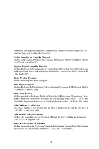 MANUAL DE SAÚDE PÚBLICA
1 5
Enfermeira com Especialização em Saúde Pública, Chefe do Centro Cirúrgico do Hos-
pital São Francisco de Ribeirão Preto (SP).
Carlos Benedito de Almeida Pimentel
Médico Cardiologista, Professor da Faculdade de Medicina da Universidade de Marília
– UNIMAR – Marília (SP).
Eugênio Raul de Almeida Pimentel
Médico, Professor do Departamento de Dermatologia e Chefe da Cirurgia Dermatológica
do Hospital das Clínicas da Faculdade de Medicina da Universidade de São Paulo - USP
- São Paulo (SP).
Jaime Newton Kelmann
Médico Neurologista e Neurocirurgião.
José Augusto Sgarbi
Médico, Professor da Disciplina de Endocrinologia da Faculdade de Medicina de Marília
– FAMEMA – Marília (SP).
José Cezar Panetta
Médico Veterinário, Professor Titular da Disciplina de Higiene dos Alimentos da Facul-
dade de Medicina Veterinária e Zootecnia da Universidade de São Paulo. – USP – São
Paulo (SP). Supervisor de estágio em Psicologia Institucional da UNIBAN – São Paulo.
Luís Carlos de Araújo Lima
Psicólogo, Professor das Disciplinas de Ética e Psicologia Social da UNIBAN e
UNICSUL – São Paulo (SP).
Luiz Antonio Athayde Cardoso
Médico do Departamento de Cirurgia Plástica da Universidade de Campinas –
UNICAMP – Campinas (SP).
Maria Cecília Bruno M. Oliveira
Médica Dermatologista, Professora Titular da Disciplina de Dermatologia da Faculdade
de Medicina da Universidade de Marília – UNIMAR – Marília (SP).
 