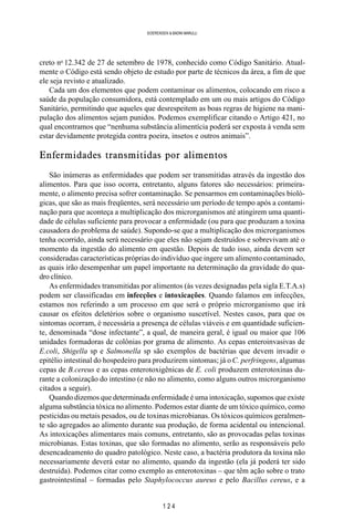 1 2 4
SOERENSEN & BADINI MARULLI
creto no
12.342 de 27 de setembro de 1978, conhecido como Código Sanitário. Atual-
mente o Código está sendo objeto de estudo por parte de técnicos da área, a fim de que
ele seja revisto e atualizado.
Cada um dos elementos que podem contaminar os alimentos, colocando em risco a
saúde da população consumidora, está contemplado em um ou mais artigos do Código
Sanitário, permitindo que aqueles que desrespeitem as boas regras de higiene na mani-
pulação dos alimentos sejam punidos. Podemos exemplificar citando o Artigo 421, no
qual encontramos que “nenhuma substância alimentícia poderá ser exposta à venda sem
estar devidamente protegida contra poeira, insetos e outros animais”.
Enfermidades transmitidas por alimentos
São inúmeras as enfermidades que podem ser transmitidas através da ingestão dos
alimentos. Para que isso ocorra, entretanto, alguns fatores são necessários: primeira-
mente, o alimento precisa sofrer contaminação. Se pensarmos em contaminações bioló-
gicas, que são as mais freqüentes, será necessário um período de tempo após a contami-
nação para que aconteça a multiplicação dos microrganismos até atingirem uma quanti-
dade de células suficiente para provocar a enfermidade (ou para que produzam a toxina
causadora do problema de saúde). Supondo-se que a multiplicação dos microrganismos
tenha ocorrido, ainda será necessário que eles não sejam destruídos e sobrevivam até o
momento da ingestão do alimento em questão. Depois de tudo isso, ainda devem ser
consideradas características próprias do indivíduo que ingere um alimento contaminado,
as quais irão desempenhar um papel importante na determinação da gravidade do qua-
dro clínico.
As enfermidades transmitidas por alimentos (às vezes designadas pela sigla E.T.A.s)
podem ser classificadas em infecções e intoxicações. Quando falamos em infecções,
estamos nos referindo a um processo em que será o próprio microrganismo que irá
causar os efeitos deletérios sobre o organismo suscetível. Nestes casos, para que os
sintomas ocorram, é necessária a presença de células viáveis e em quantidade suficien-
te, denominada “dose infectante”, a qual, de maneira geral, é igual ou maior que 106
unidades formadoras de colônias por grama de alimento. As cepas enteroinvasivas de
E.coli, Shigella sp e Salmonella sp são exemplos de bactérias que devem invadir o
epitélio intestinal do hospedeiro para produzirem sintomas; já o C. perfringens, algumas
cepas de B.cereus e as cepas enterotoxigênicas de E. coli produzem enterotoxinas du-
rante a colonização do intestino (e não no alimento, como alguns outros microrganismo
citados a seguir).
Quando dizemos que determinada enfermidade é uma intoxicação, supomos que existe
alguma substância tóxica no alimento. Podemos estar diante de um tóxico químico, como
pesticidas ou metais pesados, ou de toxinas microbianas. Os tóxicos químicos geralmen-
te são agregados ao alimento durante sua produção, de forma acidental ou intencional.
As intoxicações alimentares mais comuns, entretanto, são as provocadas pelas toxinas
microbianas. Estas toxinas, que são formadas no alimento, serão as responsáveis pelo
desencadeamento do quadro patológico. Neste caso, a bactéria produtora da toxina não
necessariamente deverá estar no alimento, quando da ingestão (ela já poderá ter sido
destruída). Podemos citar como exemplo as enterotoxinas – que têm ação sobre o trato
gastrointestinal – formadas pelo Staphylococcus aureus e pelo Bacillus cereus, e a
 