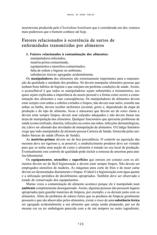 MANUAL DE SAÚDE PÚBLICA
1 2 5
neurotoxina produzida pelo Clostridium botulinum que é considerada um dos venenos
mais poderosos que o homem conhece até hoje.
Fatores relacionados à ocorrência de surtos de
enfermidades transmitidas por alimentos
1. Fatores relacionados à contaminação dos alimentos:
manipuladores infectados;
matéria-prima contaminada;
equipamentos e utensílios contaminados;
falta de ordem e higiene no ambiente;
substâncias tóxicas agregadas acidentalmente.
Os manipuladores dos alimentos são extremamente importantes para a manuten-
ção da qualidade e sanidade dos produtos. Só devem manipular alimentos pessoas que
tenham bons hábitos de higiene e que estejam em perfeitas condições de saúde. Assim,
o aconselhável é que todos os manipuladores sejam submetidos a treinamentos, nos
quais sejam explicadas a importância do asseio pessoal e a forma como ocorre a conta-
minação dos alimentos e suas conseqüências. Os manipuladores de alimentos devem
estar sempre com unhas e cabelos cortados e limpos; não devem usar anéis, esmalte nas
unhas ou barba; devem receber uniformes (avental, gorro e, dependendo da etapa de
produção e do tipo de alimento, luvas e máscaras) que devem ser de cores claras e
devem estar sempre limpos; devem usar calçados adequados e não devem fumar nas
áreas de manipulação dos alimentos. Qualquer funcionário que apresente problemas de
saúde (como resfriado, diarréia, infecções ou cortes nas mãos, infecções dermatológicas,
etc.) deve ser afastado das atividades de manipulação de alimentos. O Código Sanitário
exige que todo manipulador de alimento possua Carteira de Saúde, fornecida pelas uni-
dades básicas de saúde (Postos de Saúde).
As matérias-primas devem ser de boa procedência. O controle na aquisição das
mesmas deve ser rigoroso e, se possível, o estabelecimento produtor deve ser visitado
para que se tenha uma noção de como o alimento é tratado no seu local de produção.
Eventualmente este controle de qualidade pode incluir a remessa de amostras para aná-
lise laboratorial.
Os equipamentos, utensílios e superfícies que entram em contato com os ali-
mentos devem ser de fácil higienização e devem estar sempre limpos. Não devem ser
empregados utensílios de madeira. As máquinas para corte de frios e de moer carne
devem ser desmontadas diariamente e limpas. O ideal é a higienização com água quente
e a utilização periódica de desinfetantes apropriados. Também deve ser observado o
estado de conservação dos equipamentos.
Muitas vezes a contaminação do alimento acontece porque ele é manipulado num
ambiente completamente desorganizado. Assim, algumas pessoas não possuem lugares
apropriados para guardar materiais de limpeza, por exemplo, e os deixam junto com os
alimentos. Além do problema de odores fortes que os produtos de limpeza geralmente
possuem e que são absorvidos pelos alimentos, existe o risco de uma substância tóxica
ser agregada acidentalmente a um alimento que esteja sendo preparado, por ser da
mesma cor ou ter embalagem parecida com a de um tempero ou outro ingrediente.
 