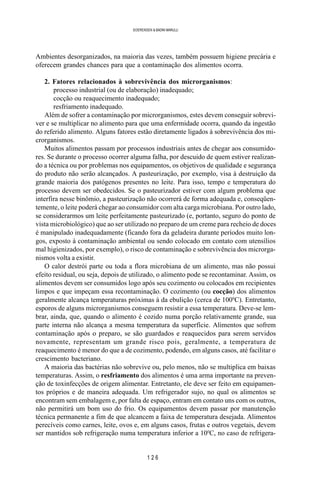 1 2 6
SOERENSEN & BADINI MARULLI
Ambientes desorganizados, na maioria das vezes, também possuem higiene precária e
oferecem grandes chances para que a contaminação dos alimentos ocorra.
2. Fatores relacionados à sobrevivência dos microrganismos:
processo industrial (ou de elaboração) inadequado;
cocção ou reaquecimento inadequado;
resfriamento inadequado.
Além de sofrer a contaminação por microrganismos, estes devem conseguir sobrevi-
ver e se multiplicar no alimento para que uma enfermidade ocorra, quando da ingestão
do referido alimento. Alguns fatores estão diretamente ligados à sobrevivência dos mi-
crorganismos.
Muitos alimentos passam por processos industriais antes de chegar aos consumido-
res. Se durante o processo ocorrer alguma falha, por descuido de quem estiver realizan-
do a técnica ou por problemas nos equipamentos, os objetivos de qualidade e segurança
do produto não serão alcançados. A pasteurização, por exemplo, visa à destruição da
grande maioria dos patógenos presentes no leite. Para isso, tempo e temperatura do
processo devem ser obedecidos. Se o pasteurizador estiver com algum problema que
interfira nesse binômio, a pasteurização não ocorrerá de forma adequada e, conseqüen-
temente, o leite poderá chegar ao consumidor com alta carga microbiana. Por outro lado,
se considerarmos um leite perfeitamente pasteurizado (e, portanto, seguro do ponto de
vista microbiológico) que ao ser utilizado no preparo de um creme para recheio de doces
é manipulado inadequadamente (ficando fora da geladeira durante períodos muito lon-
gos, exposto à contaminação ambiental ou sendo colocado em contato com utensílios
mal higienizados, por exemplo), o risco de contaminação e sobrevivência dos microrga-
nismos volta a existir.
O calor destrói parte ou toda a flora microbiana de um alimento, mas não possui
efeito residual, ou seja, depois de utilizado, o alimento pode se recontaminar. Assim, os
alimentos devem ser consumidos logo após seu cozimento ou colocados em recipientes
limpos e que impeçam essa recontaminação. O cozimento (ou cocção) dos alimentos
geralmente alcança temperaturas próximas à da ebulição (cerca de 1000
C). Entretanto,
esporos de alguns microrganismos conseguem resistir a essa temperatura. Deve-se lem-
brar, ainda, que, quando o alimento é cozido numa porção relativamente grande, sua
parte interna não alcança a mesma temperatura da superfície. Alimentos que sofrem
contaminação após o preparo, se são guardados e reaquecidos para serem servidos
novamente, representam um grande risco pois, geralmente, a temperatura de
reaquecimento é menor do que a de cozimento, podendo, em alguns casos, até facilitar o
crescimento bacteriano.
A maioria das bactérias não sobrevive ou, pelo menos, não se multiplica em baixas
temperaturas. Assim, o resfriamento dos alimentos é uma arma importante na preven-
ção de toxinfecções de origem alimentar. Entretanto, ele deve ser feito em equipamen-
tos próprios e de maneira adequada. Um refrigerador sujo, no qual os alimentos se
encontram sem embalagem e, por falta de espaço, entram em contato uns com os outros,
não permitirá um bom uso do frio. Os equipamentos devem passar por manutenção
técnica permanente a fim de que alcancem a faixa de temperatura desejada. Alimentos
perecíveis como carnes, leite, ovos e, em alguns casos, frutas e outros vegetais, devem
ser mantidos sob refrigeração numa temperatura inferior a 100
C, no caso de refrigera-
 