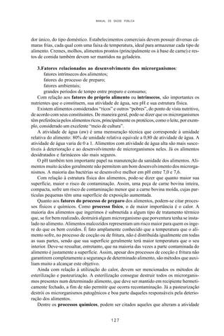 MANUAL DE SAÚDE PÚBLICA
1 2 7
dor único, do tipo doméstico. Estabelecimentos comerciais devem possuir diversas câ-
maras frias, cada qual com uma faixa de temperatura, ideal para armazenar cada tipo de
alimento. Cremes, molhos, alimentos prontos (principalmente os à base de carne) e res-
tos de comida também devem ser mantidos na geladeira.
3.Fatores relacionados ao desenvolvimento dos microrganismos:
fatores intrínsecos dos alimentos;
fatores do processo de preparo;
fatores ambientais;
grandes períodos de tempo entre preparo e consumo;
Com relação aos fatores do próprio alimento ou intrínsecos, são importantes os
nutrientes que o constituem, sua atividade de água, seu pH e sua estrutura física.
Existem alimentos considerados “ricos” e outros “pobres”, do ponto de vista nutritivo,
de acordo com seus constituintes. De maneira geral, pode-se dizer que os microrganismos
têm preferência pelos alimentos ricos, principalmente os protéicos, como o leite, por exem-
plo, considerado um excelente “meio de cultura”.
A atividade de água (aw) é uma mensuração técnica que corresponde à umidade
relativa do alimento: 80% de umidade relativa equivale a 0,80 de atividade de água. A
atividade de água varia de 0 a 1. Alimentos com atividade de água alta são mais susce-
tíveis à deterioração e ao desenvolvimento de microrganismos neles. Já os alimentos
desidratados e farináceos são mais seguros.
O pH também tem importante papel na manutenção da sanidade dos alimentos. Ali-
mentos muito ácidos geralmente não permitem um bom desenvolvimento dos microrga-
nismos. A maioria das bactérias se desenvolve melhor em pH entre 7,0 e 7,6.
Com relação à estrutura física dos alimentos, pode-se dizer que quanto maior sua
superfície, maior o risco de contaminação. Assim, uma peça de carne bovina inteira,
compacta, sofre um risco de contaminação menor que a carne bovina moída, cujas par-
tículas pequenas têm uma superfície de exposição aumentada.
Quanto aos fatores do processo de preparo dos alimentos, podem-se citar proces-
sos físicos e químicos. Como processo físico, o de maior importância é o calor. A
maioria dos alimentos que ingerimos é submetida a algum tipo de tratamento térmico
que, se for bem realizado, destruirá algum microrganismo que porventura tenha se insta-
lado no alimento. Alimentos malcozidos representam um risco maior para quem os inge-
re do que os bem cozidos. É fato amplamente conhecido que a temperatura que o ali-
mento sofre, no processo de cocção ou de fritura, não é distribuída igualmente em todas
as suas partes, sendo que sua superfície geralmente terá maior temperatura que o seu
interior. Deve-se ressaltar, entretanto, que na maioria das vezes a parte contaminada do
alimento é justamente a superfície. Assim, apesar dos processos de cocção e fritura não
garantirem completamente a segurança de determinado alimento, são métodos que auxi-
liam muito a alcançar este objetivo.
Ainda com relação à utilização do calor, devem ser mencionados os métodos de
esterilização e pasteurização. A esterilização consegue destruir todos os microrganis-
mos presentes num determinado alimento, que deve ser mantido em recipiente hermeti-
camente fechado, a fim de não permitir que ocorra recontaminação. Já a pasteurização
destrói os microrganismos patogênicos e boa parte daqueles responsáveis pela deterio-
ração dos alimentos.
Dentre os processos químicos, podem ser citados aqueles que alteram a atividade
 