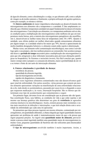 1 2 8
SOERENSEN & BADINI MARULLI
de água do alimento, como a desidratação e a salga, os que alteram o pH, como a adição
de vinagre ou de ácidos naturais e, finalmente, a própria utilização de agentes químicos,
como por exemplo, os nitratos e nitritos.
Os fatores ambientais de maior importância relacionados ao desenvolvimento dos
microrganismos nos alimentos são a temperatura e a umidade. É fato amplamente co-
nhecido que o binômio temperatura-umidade tem papel fundamental no desenvolvimento
dos microrganismos. Com relação aos alimentos, se a temperatura ambiente estiver alta,
as condições para a multiplicação dos microrganismos serão melhores do que em tem-
peraturas muito baixas, pois a maioria dos microrganismos patogênicos são mesófilos,
isto é, desenvolvem-se melhor numa faixa de temperatura entre 30 e 400
C. Quanto à
umidade, seus efeitos podem ser melhor observados quando armazenamos alimentos
por algum tempo: se a umidade relativa for maior que 70%, haverá o aparecimento de
mofos (também designados bolores) e o alimento estará então sujeito à deterioração.
Muitas vezes, um alimento sofre contaminação microbiológica, mas como é servido
logo após o seu preparo, não traz nenhum prejuízo ao consumidor. Isto acontece porque
não houve o período de tempo necessário para a multiplicação dos microrganismos (e
para que eles atingissem a dose infectante necessária para provocar alterações patoló-
gicas no hospedeiro). Se fizermos o raciocínio inverso, fica fácil concluir que, quanto
maior o tempo entre o preparo e o consumo do alimento, maior a probabilidade de ele vir
a se tornar a fonte de um surto de intoxicação alimentar.
4. Fatores relacionados à gravidade da doença:
resistência da pessoa;
quantidade de alimento ingerida;
tipo de microrganismo envolvido;
rapidez do diagnóstico e tratamento.
Muitas vezes ingerimos alimentos contaminados mas não desenvolvemos qual-
quer sinal de enfermidade. Em outras ocasiões, várias pessoas que comem um mes-
mo alimento apresentam variações na manifestação de uma enfermidade relaciona-
da a ele, indo desde os assintomáticos, passando por casos leves e chegando a casos
que requerem medicação e, às vezes, internação hospitalar. São os fatores que de-
terminam esse tipo de acontecimento que comentaremos a seguir.
Em primeiro lugar, devemos levar em consideração que as pessoas não são iguais.
Sua constituição física, seus hábitos, as condições de vida a que estão sujeitas e até
mesmo sua herança genética irão determinar seu grau de resistência às agressões
externas (inclusive às microbiológicas). Assim, existem pessoas mais resistentes e ou-
tras mais suscetíveis às infecções e intoxicações, o que terá relação direta com a seve-
ridade da enfermidade que cada uma irá apresentar.
Se pensarmos que duas pessoas ingerem um mesmo alimento, contaminado por mi-
crorganismos, em quantidades diferentes, a chance daquela que ingere quantidades maiores
apresentar um problema de saúde é matematicamente maior do que a da pessoa que
ingere pequenas porções. Ao ingerir uma quantidade maior de alimento, provavel-
mente a pessoa estará ingerindo também uma quantidade maior de microrganismos (e,
muitas vezes, pequenas quantidades de bactérias não são suficientes para desencadear
enfermidades).
O tipo de microrganismo envolvido também é muito importante. Assim, a
 