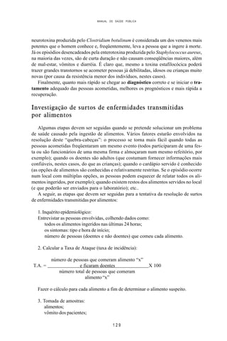 MANUAL DE SAÚDE PÚBLICA
1 2 9
neurotoxina produzida pelo Clostridium botulinum é considerada um dos venenos mais
potentes que o homem conhece e, freqüentemente, leva a pessoa que a ingere à morte.
Já os episódios desencadeados pela enterotoxina produzida pelo Staphylococcus aureus,
na maioria das vezes, são de curta duração e não causam conseqüências maiores, além
de mal-estar, vômitos e diarréia. É claro que, mesmo a toxina estafilocócica poderá
trazer grandes transtornos se acometer pessoas já debilitadas, idosos ou crianças muito
novas (por causa da resistência menor dos indivíduos, nestes casos).
Finalmente, quanto mais rápido se chegar ao diagnóstico correto e se iniciar o tra-
tamento adequado das pessoas acometidas, melhores os prognósticos e mais rápida a
recuperação.
Investigação de surtos de enfermidades transmitidas
por alimentos
Algumas etapas devem ser seguidas quando se pretende solucionar um problema
de saúde causado pela ingestão de alimentos. Vários fatores estarão envolvidos na
resolução deste “quebra-cabeças”: o processo se torna mais fácil quando todas as
pessoas acometidas freqüentaram um mesmo evento (todos participaram de uma fes-
ta ou são funcionários de uma mesma firma e almoçaram num mesmo refeitório, por
exemplo); quando os doentes são adultos (que costumam fornecer informações mais
confiáveis, nestes casos, do que as crianças); quando o cardápio servido é conhecido
(as opções de alimentos são conhecidas e relativamente restritas. Se o episódio ocorre
num local com múltiplas opções, as pessoas podem esquecer de relatar todos os ali-
mentos ingeridos, por exemplo); quando existem restos dos alimentos servidos no local
(e que poderão ser enviados para o laboratório); etc..
A seguir, as etapas que devem ser seguidas para a tentativa da resolução de surtos
de enfermidades transmitidas por alimentos:
1. Inquérito epidemiológico:
Entrevistar as pessoas envolvidas, colhendo dados como:
todos os alimentos ingeridos nas últimas 24 horas;
os sintomas: tipo e hora de início;
número de pessoas (doentes e não doentes) que comeu cada alimento.
2. Calcular a Taxa de Ataque (taxa de incidência):
número de pessoas que comeram alimento “x”
T.A. = e ficaram doentes X 100
número total de pessoas que comeram
alimento “x”
Fazer o cálculo para cada alimento a fim de determinar o alimento suspeito.
3. Tomada de amostras:
alimentos;
vômito dos pacientes;
 