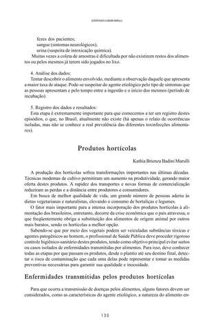 1 3 0
SOERENSEN & BADINI MARULLI
fezes dos pacientes;
sangue (sintomas neurológicos);
urina (suspeita de intoxicação química).
Muitas vezes a coleta de amostras é dificultada por não existirem restos dos alimen-
tos ou pelos mesmos já terem sido jogados no lixo.
4. Análise dos dados:
Tentar descobrir o alimento envolvido, mediante a observação daquele que apresenta
a maior taxa de ataque. Pode-se suspeitar do agente etiológico pelo tipo de sintomas que
as pessoas apresentam e pelo tempo entre a ingestão e o início dos mesmos (período de
incubação).
5. Registro dos dados e resultados:
Esta etapa é extremamente importante para que comecemos a ter um registro destes
episódios, o que, no Brasil, atualmente não existe (há apenas o relato de ocorrências
isoladas, mas não se conhece a real prevalência das diferentes toxinfecções alimenta-
res).
Produtos hortícolas
Kathia Brienza Badini Marulli
A produção dos hortícolas sofreu transformações importantes nas últimas décadas.
Técnicas modernas de cultivo permitiram um aumento na produtividade, gerando maior
oferta destes produtos. A rapidez dos transportes e novas formas de comercialização
reduziram as perdas e a distância entre produtores e consumidores.
Em busca de melhor qualidade de vida, um grande número de pessoas aderiu às
dietas vegetarianas e naturalistas, elevando o consumo de hortaliças e legumes.
O fator mais importante para a intensa incorporação dos produtos hortícolas à ali-
mentação dos brasileiros, entretanto, decorre da crise econômica que o país atravessa, o
que freqüentemente obriga a substituição dos alimentos de origem animal por outros
mais baratos, sendo os hortícolas a melhor opção.
Sabendo-se que por meio dos vegetais podem ser veiculadas substâncias tóxicas e
agentes patogênicos ao homem, o profissional de Saúde Pública deve proceder rigoroso
controle higiênico-sanitário destes produtos, tendo como objetivo principal evitar surtos
ou casos isolados de enfermidades transmitidas por alimentos. Para isso, deve conhecer
todas as etapas por que passam os produtos, desde o plantio até seu destino final, detec-
tar o risco de contaminação que cada uma delas pode representar e tomar as medidas
preventivas necessárias para garantir sua qualidade e inocuidade.
Enfermidades transmitidas pelos produtos hortícolas
Para que ocorra a transmissão de doenças pelos alimentos, alguns fatores devem ser
considerados, como as características do agente etiológico, a natureza do alimento en-
 