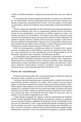 MANUAL DE SAÚDE PÚBLICA
1 3 1
volvido e os hábitos alimentares e higiênicos do consumidor, bem como seu estado de
saúde.
A real grandeza das doenças causadas pela ingestão de vegetais crus é desconheci-
da. Tais enfermidades variam de indisposições leves por poucas horas à infecções com
duração de alguns dias, que podem tornar-se sérias. Como nem sempre o serviço médi-
co é procurado, o número de ocorrências nunca é determinado com precisão (Geldreich,
1971).
Devido à comprovada capacidade de sobrevivência dos microorganismos patogênicos
intestinais em hortaliças, estas, uma vez contaminadas, poderão servir de via de trans-
missão aos seus manipuladores, nas operações de colheita, transporte ou venda, e, de
maneira mais direta, aos consumidores. As hortaliças cujas folhas constituem a parte
comestível e principalmente aquelas que apresentam numerosas folhas imbricadas e de
superfície irregular, oferecem condições muito maiores para retenção e sobrevivência
dos microorganismos nelas depositados. Algumas, como é o caso da alface, podem mesmo,
pelas secreções de suas folhas, facilitar a retenção e a sobrevivência dos germes devido
à formação de camadas isolantes protetoras (Christovão et al., 1967).
Além dos microorganismos e parasitas que podem ser veiculados pelos vegetais,
outro grave problema para a Saúde Pública é a presença de agrotóxicos nestes alimen-
tos, o que recentemente tem sido controlado por meio da obrigatoriedade do uso do
Receituário Agronômico para a aquisição e utilização destes produtos.
As enfermidades mais freqüentemente relacionadas à contaminação dos hortícolas
são Febre Tifóide e Paratifóide, Salmonelose, Disenteria Bacilar, Cólera, Leptospirose,
Hepatite Infecciosa, Gastroenterites Virais e Disenteria Amebiana. Temos ainda outras
doenças menos comuns associadas com a irrigação de culturas, como Brucelose, Tuber-
culose, Tularemia, Erisipela Suína, Coccidiose, Ascaridíase, Cisticercose, Fasciolose,
Esquistossomose e outras infestações parasitárias (Geldreich, 1971).
Fontes de contaminação
Os produtos hortícolas podem sofrer contaminação durante as diferentes etapas por
que passam, desde seu plantio até sua comercialização.
A primeira fonte de contaminação para os vegetais pode ser o próprio solo onde eles
são produzidos. Resíduos industriais, lixo urbano, lodo de esgoto e fezes de animais
podem ser utilizados na adubação das culturas, desde que previamente tratados. Porém,
adubos orgânicos mal compostos ou crus servem como fonte potencial de microorganismos
patogênicos e o problema é ainda mais sério quando são usados em plantas cujas partes
comestíveis são as folhas. Também os agrotóxicos podem contaminar os solos e perma-
necer muitos anos neles. Os produtores devem ter sempre em mente que, uma vez
poluído, o solo é de difícil recuperação (Costa, 1985).
A água utilizada na irrigação dos vegetais é a fonte de contaminação mais freqüente.
Devido à grande quantidade de água utilizada nas plantações, raramente os produtores
servem-se de água tratada por companhias de saneamento, devido à inviabilidade econô-
mica que isso representaria. Assim, a água utilizada para irrigação normalmente provém
de rios e córregos, que muitas vezes recebem descargas de esgoto das comunidades vizi-
nhas. As chuvas, os animais e o próprio retorno da água utilizada para irrigação também
podem poluir o manancial. Como os rios geralmente são pequenos, a poluição recebida
 
