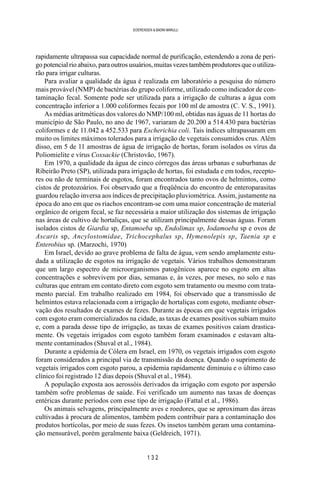 1 3 2
SOERENSEN & BADINI MARULLI
rapidamente ultrapassa sua capacidade normal de purificação, estendendo a zona de peri-
go potencial rio abaixo, para outros usuários, muitas vezes também produtores que o utiliza-
rão para irrigar culturas.
Para avaliar a qualidade da água é realizada em laboratório a pesquisa do número
mais provável (NMP) de bactérias do grupo coliforme, utilizado como indicador de con-
taminação fecal. Somente pode ser utilizada para a irrigação de culturas a água com
concentração inferior a 1.000 coliformes fecais por 100 ml de amostra (C. V. S., 1991).
As médias aritméticas dos valores do NMP/100 ml, obtidas nas águas de 11 hortas do
município de São Paulo, no ano de 1967, variaram de 20.200 a 514.430 para bactérias
coliformes e de 11.042 a 452.533 para Escherichia coli. Tais índices ultrapassaram em
muito os limites máximos tolerados para a irrigação de vegetais consumidos crus. Além
disso, em 5 de 11 amostras de água de irrigação de hortas, foram isolados os vírus da
Poliomielite e vírus Coxsackie (Christovão, 1967).
Em 1970, a qualidade da água de cinco córregos das áreas urbanas e suburbanas de
Ribeirão Preto (SP), utilizada para irrigação de hortas, foi estudada e em todos, recepto-
res ou não de terminais de esgotos, foram encontrados tanto ovos de helmintos, como
cistos de protozoários. Foi observado que a freqüência do encontro de enteroparasitas
guardou relação inversa aos índices de precipitação pluviométrica. Assim, justamente na
época do ano em que os riachos encontram-se com uma maior concentração de material
orgânico de origem fecal, se faz necessária a maior utilização dos sistemas de irrigação
nas áreas de cultivo de hortaliças, que se utilizam principalmente dessas águas. Foram
isolados cistos de Giardia sp, Entamoeba sp, Endolimax sp, Iodamoeba sp e ovos de
Ascaris sp, Ancylostomidae, Trichocephalus sp, Hymenolepis sp, Taenia sp e
Enterobius sp. (Marzochi, 1970)
Em Israel, devido ao grave problema de falta de água, vem sendo amplamente estu-
dada a utilização de esgotos na irrigação de vegetais. Vários trabalhos demonstraram
que um largo espectro de microorganismos patogênicos aparece no esgoto em altas
concentrações e sobrevivem por dias, semanas e, às vezes, por meses, no solo e nas
culturas que entram em contato direto com esgoto sem tratamento ou mesmo com trata-
mento parcial. Em trabalho realizado em 1984, foi observado que a transmissão de
helmintos estava relacionada com a irrigação de hortaliças com esgoto, mediante obser-
vação dos resultados de exames de fezes. Durante as épocas em que vegetais irrigados
com esgoto eram comercializados na cidade, as taxas de exames positivos subiam muito
e, com a parada desse tipo de irrigação, as taxas de exames positivos caíam drastica-
mente. Os vegetais irrigados com esgoto também foram examinados e estavam alta-
mente contaminados (Shuval et al., 1984).
Durante a epidemia de Cólera em Israel, em 1970, os vegetais irrigados com esgoto
foram considerados a principal via de transmissão da doença. Quando o suprimento de
vegetais irrigados com esgoto parou, a epidemia rapidamente diminuiu e o último caso
clínico foi registrado 12 dias depois (Shuval et al., 1984).
A população exposta aos aerossóis derivados da irrigação com esgoto por aspersão
também sofre problemas de saúde. Foi verificado um aumento nas taxas de doenças
entéricas durante períodos com esse tipo de irrigação (Fattal et al., 1986).
Os animais selvagens, principalmente aves e roedores, que se aproximam das áreas
cultivadas à procura de alimentos, também podem contribuir para a contaminação dos
produtos hortícolas, por meio de suas fezes. Os insetos também geram uma contamina-
ção mensurável, porém geralmente baixa (Geldreich, 1971).
 