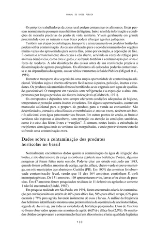 MANUAL DE SAÚDE PÚBLICA
1 3 3
Os próprios trabalhadores da zona rural podem contaminar os alimentos. Estas pes-
soas normalmente possuem maus hábitos de higiene, baixo nível de informação e condi-
ções de moradia precárias do ponto de vista sanitário. Vivem geralmente em grande
proximidade com os animais e suas fezes podem albergar agentes patógenos.
Também nas etapas de embalagem, transporte e armazenamento os produtos hortícolas
podem sofrer contaminação. As caixas utilizadas para o acondicionamento dos vegetais
muitas vezes são aproveitadas para outros fins, como por exemplo, a deposição de lixo.
É comum o armazenamento das caixas a céu aberto, servindo às vezes de refúgio para
animais domésticos, como cães e gatos, e sofrendo também a contaminação por urina e
fezes de roedores. A não desinfecção das caixas antes de sua reutilização propicia a
disseminação de agentes patogênicos. Os alimentos ali colocados poderão contaminar-
se e, na dependência do agente, causar sérios transtornos à Saúde Pública (Miguel et al.,
1989).
Durante o transporte dos vegetais há uma ampla oportunidade de contaminação adi-
cional. Veículos sujos e abertos oferecem fácil acesso à poeira, poluição, insetos e roe-
dores. Os produtos são mantidos frescos borrifando-se os vegetais com água de qualida-
de questionável. O transporte em veículos sem refrigeração e a exposição a altas tem-
peraturas por longos períodos são fatores indesejáveis (Geldreich, 1971).
Os entrepostos e depósitos nem sempre oferecem condições adequadas de higiene,
temperatura e proteção contra insetos e roedores. Em alguns supermercados, ocorre um
manuseio adicional para o preparo do produto para a venda ao consumidor. São
desenfardados, cortados, classificados e reembalados e, muitas vezes, recebem um bor-
rifo adicional com água para manter seu frescor. Em outros pontos de venda, as frutas e
verduras são expostas a descoberto, sem proteção ou atenção às condições sanitárias,
como é o caso das feiras livres e “varejões”. É comum, nestes locais, a existência de
recipientes com água onde as verduras são mergulhadas, e onde provavelmente estarão
sofrendo uma contaminação extra.
Dados sobre a contaminação dos produtos
hortícolas no brasil
Normalmente encontramos dados quanto à contaminação da água de irrigação das
hortas, e não diretamente da carga microbiana existente nas hortaliças. Porém, algumas
pesquisas já foram feitas neste sentido. Pode-se citar um estudo realizado em 1983,
quando foram colhidas amostras de acelga, agrião, alface, cheiro-verde e couve-mantei-
ga, em oito municípios que abastecem Curitiba (PR). Em 100% das amostras foi obser-
vada contaminação fecal, sendo que 11 das 164 amostras continham E. coli
enteropatogênicas. De 151 amostras, 108 apresentaram ovos, larvas e/ou cistos de para-
sitas. Em 47 amostras foram pesquisados resíduos de 11 defensivos agrícolas e somente
1 não foi encontrado (Riedel, 1987).
Em pesquisa realizada em São Paulo, em 1991, foram encontrados níveis de contamina-
ção por enteroparasitas na ordem de 40% para alface lisa, 58% para alface crespa, 62% para
escarola e 78% para agrião, havendo isolamento de ovos e larvas. A análise da freqüência
dos helmintos identificados mostrou uma predominância da ocorrência de ancilostomídeos,
seguida de Ascaris sp, em todas as variedades de hortaliças pesquisadas. Ovos de Fasciola
sp foram observados apenas nas amostras de agrião (6,0%) e alface lisa (2,0%). Os resulta-
dos obtidos comprovaram a contaminação fecal em altos níveis e a baixa qualidade higiênica
 