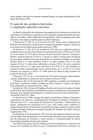 1 3 4
SOERENSEN & BADINI MARULLI
destes produtos oferecidos ao consumo alimentar humano, na região metropolitana de São
Paulo,SP(Oliveira,1992).
O controle dos produtos hortícolas
e a legislação específica existente
No Brasil, a legislação sobre alimentos é da competência dos Ministérios da Saúde e da
Agricultura e a fiscalização é realizada em nível municipal, estadual (Secretarias da Agri-
cultura e da Saúde) e federal (Ministério da Agricultura). Além da legislação geral sobre
alimentos, existe alguma específica para os produtos hortícolas.
O Decreto-Lei nº 200, de 25 de fevereiro de 1967, define como competência do
Ministério da Agricultura a padronização e inspeção de produtos vegetais e animais ou
de consumo nas atividades agropecuárias (Gouveia, 1990).
No Decreto no
12.342, de 27 de setembro de 1978, têm-se as exigências quanto às
instalações dos locais de comercialização dos produtos hortícolas. O Decreto no
12.486,
de 20 de outubro de 1978, aprova Normas Técnicas Especiais relativas a alimentos e
bebidas, sendo de interesse as NTAs no
1 em que se citam as normas gerais de higiene
para assegurar condições de pureza necessárias aos alimentos destinados ao consumo
humano; NTA no
12, sobre hortaliças; NTA no
13, sobre verduras; NTA no
14, sobre
legumes; NTA no
15, sobre raízes, tubiérculos e rizomas; NTA no
16, sobre cogumelos
comestíveis; NTA no
17, sobre frutas. Da NTA no
18 a NTA no
27, são abordados os
produtos de frutas industrializados (sucos, geléias, doces, etc..). A NTA no
31 é sobre
hortaliças em conserva e a NTA no
32 sobre extrato de tomate (Código Sanitário do
Estado de São Paulo, 1987).
O Decreto no
78.113, de 11 de novembro de 1978, aprova preceitos sobre produtos
vegetais, subprodutos e resíduos de valor econômico (Gouveia, 1990).
A Portaria no
001, de 28 de janeiro de 1987, estabelece os padrões microbiológicos
para frutas e hortaliças e polpas e produtos de frutas expostos à venda ou de alguma
forma destinados ao consumo (Gouveia, 1990).
Em julho de 1990, o Centro de Vigilância Sanitária da Secretaria Estadual de Saúde
de São Paulo, baixou Portaria constituindo um grupo de trabalho para a fiscalização de
alimentos na Companhia de Entrepostos e Armazéns Gerais do Estado de São Paulo –
CEAGESP (IVS-CVS, 1990).
No final do ano de 1990, um grupo de estudos constituído por Médicos Veterinários
especialistas em alimentos, coordenado pela Faculdade de Medicina Veterinária e
Zootecnia da U.S.P , e outro grupo, da Secretaria de Agricultura e Abastecimento do
Estado, elaboraram um Anteprojeto de Lei que, entre outras coisas, estabelece a
obrigatoriedade da prévia fiscalização dos produtos de origem animal e vegetal, criando
o Sistema Estadual Unificado de Inspeção Sanitária dos Produtos de Origem Animal e
Vegetal (Solís, 1991).
Em Portaria de 12 de dezembro de 1991, do Centro de Vigilância Sanitária da Secre-
taria da Saúde, ficou estabelecido o nível máximo de coliformes fecais na água de irriga-
ção das plantações de hortaliças e frutas rasteiras e a obrigatoriedade da análise
bacteriológica periódica da água, pelo produtor.
Esta Portaria foi apenas uma das medidas preventivas adotadas em virtude do risco
de uma nova epidemia de Cólera no país. O mapeamento das hortas existentes e as
 