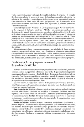 MANUAL DE SAÚDE PÚBLICA
1 3 5
visitas às propriedades para verificação da procedência da água de irrigação e de enxagüe
dos alimentos, colheita de amostras da água e das hortaliças para análise laboratorial e a
orientação dos agricultores quanto à proteção dos mananciais ou tratamento de manan-
ciais contaminados, foram outras atividades que passaram a ser desenvolvidas pelos
técnicos das Secretarias Estaduais de Saúde e de Agricultura e, também, Secretarias
Municipais de Saúde.
Durante Simpósio sobre Prevenção da Cólera, patrocinado pela Associação Brasilei-
ra das Empresas de Refeições Coletivas – ABERC – as normas recomendadas para
desinfecção dos vegetais foram as seguintes: imersão em solução de hipoclorito de sódio
ou de cálcio em concentração não superior a 200 mg/l de cloro ativo por 15 minutos ou
imersão por 30 minutos em solução de vinagre a 6%. Em locais onde o surto de Cólera
já esteja iniciado, a recomendação é no sentido de não consumir qualquer alimento cru,
inclusive verduras, legumes e frutas (Aberc, 1991). Deve-se citar que a Secretaria de
Estado de Saúde, que inicialmente recomendava o uso de vinagre como uma alternativa
para a desinfecção dos alimentos, tem suprimido esta informação em seus últimos bole-
tins oficiais.
Várias palestras, folhetos e mensagens passaram a ser veiculados de forma freqüen-
te nos meios de comunicação de massa, com a finalidade de informar os consumidores
e manipuladores de alimentos sobre as medidas a serem adotadas para impedir a disse-
minação da Cólera. Este trabalho de orientação auxilia na erradicação de diversas ou-
tras enfermidades, além da Cólera, que podem ser transmitidas pelos hortifrutigranjeiros.
Implantação de um programa de controle
de produtos hortícolas
Sistemas altamente eficientes de controle higiênico e sanitário dos alimentos já existem
em muitos países. Eles permitem cobrir muito mais tarefas do que simplesmente garantir
segurança do alimento produzido e distribuído dentro do país e de alimento importado ou
exportado. Contribuem para a vigilância, prevenção e controle de zoonoses e outras doen-
ças, a redução da desnutrição humana, a prevenção de perdas evitáveis de alimentos, a
proteção da saúde do ambiente (Panetta, 1982).
Diversos autores já propuseram a criação de Programas de Controle de Alimentos.
Este Programa deve abranger diferentes etapas, que serão aqui abordadas, dando-se
enfoque aos produtos hortícolas.
Fase de produção: devem-se efetuar o controle e fiscalização da qualidade da água
utilizada para irrigação e enxague das hortaliças. A obtenção e qualidade do adubo
orgânico a ser utilizado devem ser verificadas. Controlar a quantidade de agrotóxicos
utilizados nas culturas. Também devem ser padronizados e fiscalizados os recipientes
utilizados para acondicionamento dos alimentos e os veículos de transporte, bem como
exigida sua higienização periódica.
Educação Sanitária: treinamentos para produtores, manipuladores de alimentos e
público em geral. Deve-se esclarecer a população sobre o valor nutricional dos alimen-
tos, maneiras de desinfecção, principais doenças que possam ser veiculadas pelos ali-
mentos e como evitá-las. O consumidor deve ser alertado para exigir seus direitos, pois
somente com sua colaboração efetiva os produtores e comerciantes mudarão suas atitu-
des. Sabe-se que a fiscalização pelos órgãos públicos, isoladamente, tem efeito muito
reduzido.
 