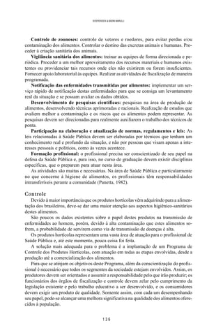 1 3 6
SOERENSEN & BADINI MARULLI
Controle de zoonoses: controle de vetores e roedores, para evitar perdas e/ou
contaminação dos alimentos. Controlar o destino das excretas animais e humanas. Pro-
ceder à criação sanitária dos animais.
Vigilância sanitária dos alimentos: treinar as equipes de forma direcionada e pe-
riódica. Proceder a um melhor aproveitamento dos recursos materiais e humanos exis-
tentes ou providenciar tais recursos onde eles não existirem ou forem insuficientes.
Fornecer apoio laboratorial às equipes. Realizar as atividades de fiscalização de maneira
programada.
Notificação das enfermidades transmitidas por alimentos: implementar um ser-
viço rápido de notificação destas enfermidades para que se consiga um levantamento
real da situação e se possam avaliar os dados obtidos.
Desenvolvimento de pesquisas científicas: pesquisas na área de produção de
alimentos, desenvolvendo técnicas aprimoradas e racionais. Realização de estudos que
avaliem melhor a contaminação e os riscos que os alimentos podem representar. As
pesquisas devem ser direcionadas para realmente auxiliarem o trabalho dos técnicos de
ponta.
Participação na elaboração e atualização de normas, regulamentos e leis: As
leis relacionadas à Saúde Pública devem ser elaboradas por técnicos que tenham um
conhecimento real e profundo da situação, e não por pessoas que visam apenas a inte-
resses pessoais e políticos, como às vezes acontece.
Formação profissional: o profissional precisa ser conscientizado de seu papel na
defesa da Saúde Pública e, para isso, no curso de graduação devem existir disciplinas
específicas, que o preparem para atuar nesta área.
As atividades são muitas e necessárias. Na área de Saúde Pública e particularmente
no que concerne à higiene de alimentos, os profissionais têm responsabilidades
intransferíveis perante a comunidade (Panetta, 1982).
Controle
Devido à maior importância que os produtos hortícolas vêm adquirindo para a alimen-
tação dos brasileiros, deve-se dar uma maior atenção aos aspectos higiênico-sanitários
destes alimentos.
São poucos os dados existentes sobre o papel destes produtos na transmissão de
enfermidades ao homem, porém, devido à alta contaminação que estes alimentos so-
frem, a probabilidade de servirem como via de transmissão de doenças é alta.
Os produtos hortícolas representam uma vasta área de atuação para o profissional de
Saúde Pública e, até este momento, pouca coisa foi feita.
A solução mais adequada para o problema é a implantação de um Programa de
Controle dos Produtos Hortícolas, com atuação em todas as etapas envolvidas, desde a
produção até a comercialização dos alimentos.
Para que se atinjam os objetivos deste Programa, além da conscientização do profis-
sional é necessário que todos os segmentos da sociedade estejam envolvidos. Assim, os
produtores devem ser orientados e assumir a responsabilidade pelo que irão produzir; os
funcionários dos órgãos de fiscalização e controle devem zelar pelo cumprimento da
legislação existente e pelo trabalho educativo a ser desenvolvido, e os consumidores
devem exigir um produto de qualidade. Somente assim, com cada um desempenhando
seu papel, pode-se alcançar uma melhora significativa na qualidade dos alimentos ofere-
cidos à população.
 