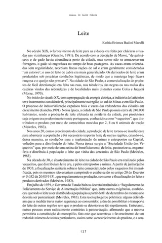 MANUAL DE SAÚDE PÚBLICA
1 3 7
Leite
Kathia Brienza Badini Marulli
No século XIX, o fornecimento de leite para as cidades era feito por chácaras situa-
das nas vizinhanças (Gancho, 1991). De acordo com a descrição de Mawe, “de galiná-
ceos e de gado havia abundância perto da cidade, mas como não se armazenavam
forragens, o gado só engordava no tempo de boas pastagens. As vacas eram ordenha-
das sem regularidade, recebiam fracas rações de sal e eram geralmente consideradas
‘um estorvo’; o uso de leite de cabra era mais generalizado. Os derivados do leite eram
produzidos sob precárias condições higiênicas, de modo que a manteiga logo ficava
rançosa e o queijo não prestava”. Na cidade de São Paulo, a comercialização de produ-
tos de fácil deterioração era feita nas ruas, nos tabuleiros das negras ou nas mulas dos
caipiras vindos das redondezas e de localidades mais distantes como Cotia e Juqueri
(Morse, 1970).
No início do século XX, com a propagação da energia elétrica, a indústria de laticínios
teve incremento considerável, principalmente na região do sul de Minas e em São Paulo.
O processo de industrialização expulsou bois e vacas das redondezas das cidades em
crescimento (Gancho,1991). Nessa época, a cidade de São Paulo possuía cerca de 240.000
habitantes, sendo a produção de leite efetuada na periferia da cidade, por produtores
cuja origem era predominantemente portuguesa, conhecidos como “vaqueiros”, que dis-
tribuíam o produto por meio de carrocinhas movidas por 2, 4 ou 6 animais de tração
(Meireles, 1983).
Nos anos 20, com o crescimento da cidade, a produção de leite tornou-se insuficiente
para abastecer a população e foi necessário importar leite de outras regiões, criando-se,
dessa maneira, as condições para a implantação de usinas e entrepostos na Capital,
voltados para a distribuição do leite. Nessa época surgiu a “Sociedade União dos Va-
queiros” que, por meio de uma usina de beneficiamento de leite, pasteurizava, engarra-
fava e distribuía à população o leite que vinha das cercanias de São Paulo (Meireles,
1983).
Na década de 30, o abastecimento de leite na cidade de São Paulo era realizado pelos
vaqueiros, que distribuíam leite cru, e pelos entrepostos e usinas. A partir de junho/julho
de 1933, a fiscalização sanitária sobre o leite comercializado pelos vaqueiros foi intensi-
ficada, pois os mesmos não estariam cumprindo o estabelecido no artigo 20 do Decreto
no
5.032 de 20/05/1931, que regulamentava produção, consumo e fiscalização do leite e
produtos derivados (Meireles, 1983).
Em julho de 1939, o Governo do Estado baixou decreto instituindo o “Regulamento do
Policiamento do Serviço de Alimentação Pública” que, entre outras exigências, estabele-
ceu que todo o leite a ser distribuído à população a partir de 01 de dezembro do mesmo ano
deveria ser pasteurizado (Meireles, 1983). Esta resolução gerou polêmica: alguns defendi-
am que a medida traria maior segurança ao consumidor, além de possibilitar o transporte
do leite de outras regiões sem que o produto se deteriorasse tão rapidamente. Entretanto,
outras pessoas eram radicalmente contrárias à pasteurização, afirmando que a mesma
permitiria a constituição do monopólio, fato este que acarretava o favorecimento de um
reduzido número de usinas particulares, assim como o encarecimento do produto, e a con-
 
