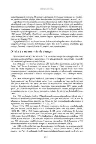 1 3 8
SOERENSEN & BADINI MARULLI
seqüente queda do consumo. Os usineiros, já naquela época, pagavam pouco aos produto-
res, e muitos rebanhos leiteiros foram transformados em rebanhos de corte (Amaral, 1963).
A produção próxima ao centro consumidor (considerada melhor do ponto de vista econô-
mico,higiênicoesocial,segundoAmaral,1963)foiaprimeiraquesereduziu,pelapossibilida-
de dos interessados comprarem leite produzido em municípios distantes e até em outro esta-
dos, onde os preços eram insignificantes. Em 1936, 32,85% do leite consumido na cidade de
São Paulo, o que correspondia a 47.000 litros, era produzido nos arredores da cidade. Já em
1943, apenas 9,89% (10 a 15 mil litros) eram produzidos nas vizinhanças, sendo o restante
vindo de longe, até de Minas Gerais, de onde chegava repasteurizado, apesar disso ser proi-
bidoporlei(Amaral,1963).
Seja pela deficiência no abastecimento de leite realizado pelas usinas distribuidoras,
seja pelo hábito de consumo do leite cru ou pelos dois motivos citados, a verdade é que
a antiga forma de comercialização do produto nunca desapareceu.
O leite e a transmissão de doenças
No final do século XVIII e início do XIX, muitos surtos epidêmicos registrados tive-
ram seus agentes etiológicos transmitidos pelo leite, produzido, transportado e mantido
em condições higiênicas não satisfatórias.
Em 1892, das 4561 mortes (excluindo 280 natimortos) ocorridas na cidade de São
Paulo, 2.443 foram de crianças com menos de 8 anos e 170 de crianças entre 8 e 15
anos de idade. Declarava-se que as duas principais causas eram: moléstias
broncopulmonares e moléstias gastrointestinais, causadas por alimentação inadequada,
“amamentação mercenária” e leite de vaca impuro (Tapajós, 1984, citado por Morse,
1970).
Em 1904, no Município de São Paulo, como parte da campanha contra a tuberculose,
funcionava o serviço de inspeção de vacas. Eram examinadas as vacas que forneciam
leite para a população da Capital, por meio da inoculação de tuberculina. Os animais
positivos deveriam ser eliminados. Nesse ano, foram examinadas 4.091 vacas, sendo
que 17,8% (720) foram positivas. Ao invés de abaterem estes animais, seus proprietári-
os vendiam-nos por preços baixos para outras cidades do interior do Estado (Ribeiro,
1993).
Em 1908, nos Estados Unidos, 179 epidemias foram causadas pela ingestão de leite e
derivados contaminados (Armstrong & Parvan, citado por Nascimento, 1982). Casos de
tuberculose humana foram descritos na África do Sul, possivelmente relacionados à
ingestão de leite não pasteurizado (A. P. H. A., 1978).
Entre 1923 e 1958, ocorreram 1.131 surtos epidêmicos de doenças veiculadas pelo
leite, nos Estados Unidos, sendo 47.411 o número de casos, com 901 mortes (Santos,
1980). De 1923 a 1960, foram registrados 1.142 surtos epidêmicos de doenças
transmissíveis devidas ao leite, nos Estados Unidos, perfazendo um total de 45.146 casos
e 816 mortes (Leavell & Clark, 1976). Na Inglaterra e País de Gales, no período de 1951
a 1980, foram relatados 2.369 surtos de intoxicação alimentar causados por Salmonella
spp, 590 intoxicações estafilocócicas, 3 casos de tuberculose, 10 de brucelose e 715
outras enfermidades relacionadas à ingestão de leite cru (Galbraith, 1982).
Até 1941, no Brasil, haviam sido diagnosticados e confirmados bacteriologicamente
19 casos de brucelose humana: 12 em São Paulo, 3 no Rio Grande do Sul, 2 no Rio de
Janeiro, 1 no Pará e 1 no Paraná. Em 13 foram isoladas as brucelas: em 2 era B. abortus;
 