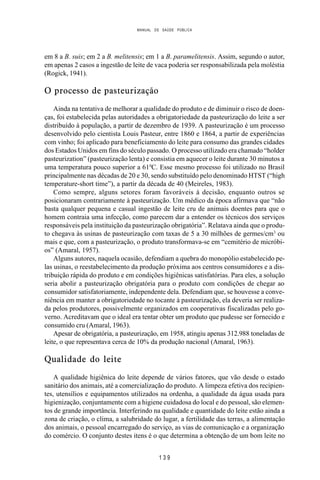 MANUAL DE SAÚDE PÚBLICA
1 3 9
em 8 a B. suis; em 2 a B. melitensis; em 1 a B. paramelitensis. Assim, segundo o autor,
em apenas 2 casos a ingestão de leite de vaca poderia ser responsabilizada pela moléstia
(Rogick, 1941).
O processo de pasteurização
Ainda na tentativa de melhorar a qualidade do produto e de diminuir o risco de doen-
ças, foi estabelecida pelas autoridades a obrigatoriedade da pasteurização do leite a ser
distribuído à população, a partir de dezembro de 1939. A pasteurização é um processo
desenvolvido pelo cientista Louis Pasteur, entre 1860 e 1864, a partir de experiências
com vinho; foi aplicado para beneficiamento do leite para consumo das grandes cidades
dos Estados Unidos em fins do século passado. O processo utilizado era chamado “holder
pasteurization” (pasteurização lenta) e consistia em aquecer o leite durante 30 minutos a
uma temperatura pouco superior a 610
C. Esse mesmo processo foi utilizado no Brasil
principalmente nas décadas de 20 e 30, sendo substituído pelo denominado HTST (“high
temperature-short time”), a partir da década de 40 (Meireles, 1983).
Como sempre, alguns setores foram favoráveis à decisão, enquanto outros se
posicionaram contrariamente à pasteurização. Um médico da época afirmava que “não
basta qualquer pequena e casual ingestão de leite cru de animais doentes para que o
homem contraia uma infecção, como parecem dar a entender os técnicos dos serviços
responsáveis pela instituição da pasteurização obrigatória”. Relatava ainda que o produ-
to chegava às usinas de pasteurização com taxas de 5 a 30 milhões de germes/cm3
ou
mais e que, com a pasteurização, o produto transformava-se em “cemitério de micróbi-
os” (Amaral, 1957).
Alguns autores, naquela ocasião, defendiam a quebra do monopólio estabelecido pe-
las usinas, o reestabelecimento da produção próxima aos centros consumidores e a dis-
tribuição rápida do produto e em condições higiênicas satisfatórias. Para eles, a solução
seria abolir a pasteurização obrigatória para o produto com condições de chegar ao
consumidor satisfatoriamente, independente dela. Defendiam que, se houvesse a conve-
niência em manter a obrigatoriedade no tocante à pasteurização, ela deveria ser realiza-
da pelos produtores, possivelmente organizados em cooperativas fiscalizadas pelo go-
verno. Acreditavam que o ideal era tentar obter um produto que pudesse ser fornecido e
consumido cru (Amaral, 1963).
Apesar de obrigatória, a pasteurização, em 1958, atingiu apenas 312.988 toneladas de
leite, o que representava cerca de 10% da produção nacional (Amaral, 1963).
Qualidade do leite
A qualidade higiênica do leite depende de vários fatores, que vão desde o estado
sanitário dos animais, até a comercialização do produto. A limpeza efetiva dos recipien-
tes, utensílios e equipamentos utilizados na ordenha, a qualidade da água usada para
higienização, conjuntamente com a higiene cuidadosa do local e do pessoal, são elemen-
tos de grande importância. Interferindo na qualidade e quantidade do leite estão ainda a
zona de criação, o clima, a salubridade do lugar, a fertilidade das terras, a alimentação
dos animais, o pessoal encarregado do serviço, as vias de comunicação e a organização
do comércio. O conjunto destes itens é o que determina a obtenção de um bom leite no
 