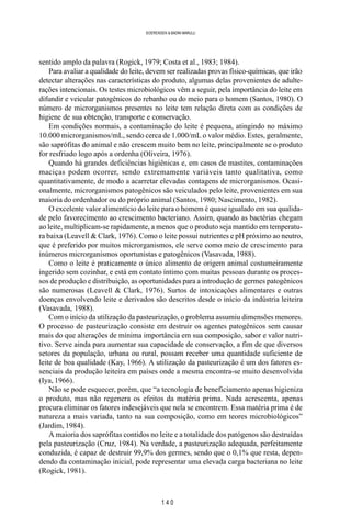 1 4 0
SOERENSEN & BADINI MARULLI
sentido amplo da palavra (Rogick, 1979; Costa et al., 1983; 1984).
Para avaliar a qualidade do leite, devem ser realizadas provas físico-químicas, que irão
detectar alterações nas características do produto, algumas delas provenientes de adulte-
rações intencionais. Os testes microbiológicos vêm a seguir, pela importância do leite em
difundir e veicular patogênicos do rebanho ou do meio para o homem (Santos, 1980). O
número de microrganismos presentes no leite tem relação direta com as condições de
higiene de sua obtenção, transporte e conservação.
Em condições normais, a contaminação do leite é pequena, atingindo no máximo
10.000 microrganismos/mL, sendo cerca de 1.000/mL o valor médio. Estes, geralmente,
são saprófitas do animal e não crescem muito bem no leite, principalmente se o produto
for resfriado logo após a ordenha (Oliveira, 1976).
Quando há grandes deficiências higiênicas e, em casos de mastites, contaminações
maciças podem ocorrer, sendo extremamente variáveis tanto qualitativa, como
quantitativamente, de modo a acarretar elevadas contagens de microrganismos. Ocasi-
onalmente, microrganismos patogênicos são veiculados pelo leite, provenientes em sua
maioria do ordenhador ou do próprio animal (Santos, 1980; Nascimento, 1982).
O excelente valor alimentício do leite para o homem é quase igualado em sua qualida-
de pelo favorecimento ao crescimento bacteriano. Assim, quando as bactérias chegam
ao leite, multiplicam-se rapidamente, a menos que o produto seja mantido em temperatu-
ra baixa (Leavell & Clark, 1976). Como o leite possui nutrientes e pH próximo ao neutro,
que é preferido por muitos microrganismos, ele serve como meio de crescimento para
inúmeros microrganismos oportunistas e patogênicos (Vasavada, 1988).
Como o leite é praticamente o único alimento de origem animal costumeiramente
ingerido sem cozinhar, e está em contato íntimo com muitas pessoas durante os proces-
sos de produção e distribuição, as oportunidades para a introdução de germes patogênicos
são numerosas (Leavell & Clark, 1976). Surtos de intoxicações alimentares e outras
doenças envolvendo leite e derivados são descritos desde o início da indústria leiteira
(Vasavada, 1988).
Com o início da utilização da pasteurização, o problema assumiu dimensões menores.
O processo de pasteurização consiste em destruir os agentes patogênicos sem causar
mais do que alterações de mínima importância em sua composição, sabor e valor nutri-
tivo. Serve ainda para aumentar sua capacidade de conservação, a fim de que diversos
setores da população, urbana ou rural, possam receber uma quantidade suficiente de
leite de boa qualidade (Kay, 1966). A utilização da pasteurização é um dos fatores es-
senciais da produção leiteira em países onde a mesma encontra-se muito desenvolvida
(Iya, 1966).
Não se pode esquecer, porém, que “a tecnologia de beneficiamento apenas higieniza
o produto, mas não regenera os efeitos da matéria prima. Nada acrescenta, apenas
procura eliminar os fatores indesejáveis que nela se encontrem. Essa matéria prima é de
natureza a mais variada, tanto na sua composição, como em teores microbiológicos”
(Jardim, 1984).
A maioria dos saprófitas contidos no leite e a totalidade dos patógenos são destruídas
pela pasteurização (Cruz, 1984). Na verdade, a pasteurização adequada, perfeitamente
conduzida, é capaz de destruir 99,9% dos germes, sendo que o 0,1% que resta, depen-
dendo da contaminação inicial, pode representar uma elevada carga bacteriana no leite
(Rogick, 1981).
 