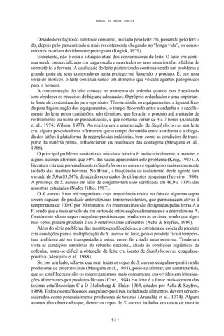 MANUAL DE SAÚDE PÚBLICA
1 4 1
Devido à evolução do hábito de consumo, iniciado pelo leite cru, passando pelo fervi-
do, depois pelo pasteurizado e mais recentemente chegando ao “longa vida”, os consu-
midores estariam devidamente protegidos (Rogick, 1979).
Entretanto, não é essa a situação atual dos consumidores de leite. O leite cru conti-
nua sendo comercializado em larga escala e nem todos os seus usuários têm o hábito de
submetê-lo à fervura. A qualidade do leite pasteurizado continua sendo um problema e
grande parte de seus compradores tenta proteger-se fervendo o produto. E, por uma
série de motivos, o leite continua sendo um alimento que veicula agentes patogênicos
para o homem.
A contaminação do leite começa no momento da ordenha quando esta é realizada
sem obedecer os preceitos de higiene adequados. O próprio ordenhador é uma importan-
te fonte de contaminação para o produto. Têm-se ainda, os equipamentos, a água utiliza-
da para higienização dos equipamentos, o tempo decorrido entre a ordenha e o recolhi-
mento do leite pelos caminhões, não térmicos, que levarão o produto até a estação de
resfriamento ou usina de pasteurização, e que costuma variar de 4 a 7 horas (Aranalde
et al., 1974; Wilson, 1977). Ao realizarem a enumeração de Staphylococcus em leite
cru, alguns pesquisadores afirmaram que o tempo decorrido entre a ordenha e a chega-
da dos latões à plataforma de recepção das indústrias, bem como as condições de trans-
porte da matéria prima, influenciaram os resultados das contagens (Mesquita et. al.,
1988).
O principal problema sanitário da atividade leiteira é, indiscutivelmente, a mastite, e
alguns autores afirmam que 50% das vacas apresentam este problema (Krug, 1985). A
literatura cita que provavelmente o Staphylococcus aureus é o patógeno mais comumente
isolado das mastites bovinas. No Brasil, a freqüência de isolamento deste agente tem
variado de 5,0 a 83,54%, de acordo com dados de diferentes pesquisas (Ferreiro, 1980).
A presença de S. aureus em leite de conjunto tem sido verificada em 46,9 a 100% das
amostras estudadas (Nader Filho, 1987).
O S. aureus é um microrganismo cuja importância reside no fato de algumas cepas
serem capazes de produzir enterotoxinas termorresistentes, que permanecem ativas à
temperatura de 100o
C por 30 minutos. As enterotoxinas são designadas pelas letras A a
F, sendo que a mais envolvida em surtos de intoxicações alimentares é a enterotoxina A.
Geralmente são as cepas coagulase-positivas que produzem as toxinas, sendo que algu-
mas cepas podem produzir 2 ou 3 enterotoxinas diferentes (Acha & Szyfres, 1989).
Além do sério problema das mastites estafilocócicas, a estrutura de coleta do produto
cria condições para a multiplicação de S. aureus no leite, pois o produto fica à tempera-
tura ambiente até ser transportado à usina, como foi citado anteriormente. Tendo em
vista as condições sanitárias do rebanho nacional, aliada às condições higiênicas da
ordenha, torna-se difícil a obtenção de leite cru isento de Staphylococcus coagulase-
positiva (Mesquita et al., 1988).
Se, por um lado, sabe-se que nem todas as cepas de S. aureus coagulase-positiva são
produtoras de enterotoxinas (Mesquita et al., 1988), pode-se afirmar, em contrapartida,
que os estafilococos são os microrganismos mais comumente envolvidos em intoxica-
ções alimentares por produtos lácteos (Cruz, 1984) e o leite é a fonte mais comum das
toxinas estafilocócicas C e D (Holmberg & Blake, 1964, citados por Acha & Szyfres,
1989). Todos os estafilococos coagulase-positiva, isolados de alimentos, devem ser con-
siderados como potencialmente produtores de toxinas (Aranalde et al., 1974). Alguns
autores têm observado que, dentre as cepas de S. aureus isoladas em casos de mastite
 