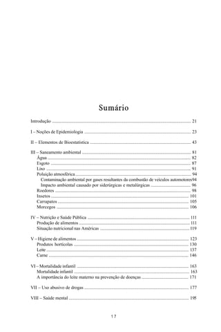 MANUAL DE SAÚDE PÚBLICA
1 7
Sumário
Introdução ........................................................................................................................... 21
I – Noções de Epidemiologia .............................................................................................. 23
II – Elementos de Bioestatística ......................................................................................... 43
III – Saneamento ambiental ................................................................................................ 81
Água ............................................................................................................................... 82
Esgoto ............................................................................................................................ 87
Lixo ................................................................................................................................ 91
Poluição atmosférica...................................................................................................... 94
Contaminação ambiental por gases resultantes da combustão de veículos automotores94
Impacto ambiental causado por siderúrgicas e metalúrgicas ................................... 96
Roedores ........................................................................................................................ 98
Insetos .......................................................................................................................... 101
Carrapatos .................................................................................................................... 105
Morcegos ..................................................................................................................... 106
IV – Nutrição e Saúde Pública .......................................................................................... 111
Produção de alimentos .................................................................................................. 111
Situação nutricional nas Américas ...............................................................................119
V – Higiene de alimentos ................................................................................................... 123
Produtos hortícolas ..................................................................................................... 130
Leite .............................................................................................................................. 137
Carne ............................................................................................................................ 146
VI – Mortalidade infantil ................................................................................................... 163
Mortalidade infantil ...................................................................................................... 163
A importância do leite materno na prevenção de doenças ......................................... 171
VII – Uso abusivo de drogas ............................................................................................ 177
VIII – Saúde mental .......................................................................................................... 195
 