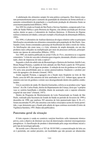 MANUAL DE SAÚDE PÚBLICA
1 4 3
A adulteração dos alimentos sempre foi uma prática corriqueira. Dois fatores atua-
ram permanentemente para o aumento da quantidade de alimentos de forma artificial: o
aumento extraordinário da população e a insuficiente produção de alimentos frente ao
crescimento populacional (Ribeiro, 1993).
Em 1892 foi criado no Estado de São Paulo o Serviço Sanitário, composto pelo Con-
selho de Saúde Pública e pela Diretoria de Higiene, esta última auxiliada por diversas
seções, dentre as quais o Laboratório de Análises Químicas. A Diretoria de Higiene
realizava inúmeras atividades, como por exemplo a fiscalização da alimentação (Ribeiro,
1993).
Em 1894, o Laboratório de Análises Químicas divulgou relatório sobre as principais
falsificações encontradas nos alimentos consumidos pela população de São Paulo. Ana-
lisando o leite, foram constatadas a presença de bicarbonato de sódio e miolo de vitelas.
As falsificações não eram raras, e o leite, alimento de ampla demanda, era um dos
produtos mais cobiçados na multiplicação por meio de processos artificiais, principal-
mente nas épocas de entressafras (Ribeiro, 1993).
Em 1909, em matéria publicada no jornal Folha do Povo, encontrava-se o seguinte
comentário: “o leite de vaca não é alimento para ninguém, desnatado, diluído e contami-
nado, cheio de impurezas de toda a espécie”.
Segundo o chefe da subdivisão de Bromatologia e Química do Instituto Adolfo Lutz,
Bruno Rangel Pestana, o padrão de leite adotado em São Paulo a partir de 1934 permi-
tiria a inclusão de 15% de água no produto. A redução do teor de gorduras no leite para
3% seria uma possibilidade para as usinas pasteurizadoras fraudarem o produto por
meio da aguagem e do desnate (Amaral, 1963).
Ainda segundo Pestana, a aguagem era a fraude mais freqüente no leite de São
Paulo; cerca de 60% das amostras de leite analisadas no I.A.L. tinham água, apesar de
estarem com teor de gordura e extrato seco desengordurado dentro dos padrões estabe-
lecidos.
Um ex-secretário de saúde, Dr. Queirós Guimarães, referiu-se ao produto como “água
leitosa”. Já o Dr. Carlos Prado, diretor do Departamento da Criança, dizia que “a própria
vaca se sentiria humilhada e ofendida, diante da acareação com o suposto alimento
original de suas tetas” (Amaral, 1957).
Dentro do Programa de Monitoramento do Leite Pasteurizado no Estado de São
Paulo, realizado pela Secretaria de Estado da Saúde no período de fevereiro de 1990 a
dezembro de 1990, que analisou 383 amostras de leite pasteurizado tipos A, B, e C,
foram encontradas 93,20% das amostras com índice crioscópico acima do limite permi-
tido, o que demonstra que a fraude pela adição de água continua ocorrendo (Centro de
Vigilância Sanitária, 1993. Dados não publicados).
Panorama geral da situação
O leite exposto à venda no comércio varejista brasileiro sofre tratamento térmico
prévio, com o objetivo de diminuir seu risco de deterioração e destruir microrganismos
patogênicos. A classificação do produto é determinada pela carga microbiana inicial e
pelo tipo de tecnologia aplicada.
De acordo com o Decreto-Lei no
923 de 10/10/1969, a comercialização de leite cru
só é permitida, em caráter precário, em localidades que não possam ser abastecidas
 