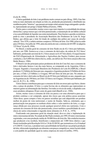 MANUAL DE SAÚDE PÚBLICA
1 4 5
(Leite B, 1994).
A baixa qualidade do leite é um problema muito comum no país (Krug, 1985). Este fato
torna-se mais alarmante em relação ao leite cru, produzido precariamente e distribuído nas
residênciaspelos“leiteiros”,que passamumtemporelativamentelongoentregandooprodu-
to, representando um perigo à Saúde Pública (Ferreiro, 1980).
Porém, para o consumidor, muitas vezes o que mais importa é a comodidade da entrega
domiciliar, o preço menor que o do leite pasteurizado, a manutenção de um hábito cultural
e/ou a possibilidade de liquidar sua conta mensalmente. Para ilustrar a questão econômica,
pode-se citar o presidente da Associação Brasileira dos Produtores de Leite B, Jorge
Rubez, que afirma que o leite foi tirado do cardápio dos pobres por causa do arrocho
salarial. “Em 1970, o salário mínimo comprava 350 litros de leite. Em 1980, já havia caído
para 230 litros. Em julho de 1994, antes da estréia do real, o mínimo de 64 URV só adquiriu
125 litros” (Leite B, 1994).
No Brasil, a média geral de consumo de leite fluido era de 42,1 litros por habitante,
por ano, em 1986. Somava-se a isso o consumo de derivados, da ordem de 19,2 litros/
habitante, perfazendo um total de 61,3 litros anuais ou 0,167 litro diário. O requerimento
da FAO (Organização de Alimentação e Agricultura das Nações Unidas), para nossas
condições, é de 0,400 litro diário (havia, então, um déficit de 39,6 litros anuais) (Revista
Balde Branco, 1986).
O Brasil é um dos principais países produtores de leite do Cone Sul, mas o consumo de
leite e derivados lácteos é um dos mais baixos, se comparado ao da Argentina, Chile e
Uruguai. Segundo a Associação Brasileira dos Produtores de Leite B (ABPLB), o Brasil
produzia 13,3 bilhões de litros por ano, enquanto a Argentina produzia 5,9 bilhões de litros
por ano, o Chile 1,23 bilhões e o Uruguai, 989 mil litros de leite por ano. No entanto, o
consumo de leite e derivados no Brasil era de 85 litros por habitante ao ano, enquanto que
na Argentina era de 190 litros, no Chile 125 litros e no Uruguai, 230 litros por habitante, por
ano (A. B. P. L. B., 1990).
Vários fatores contribuem para que o consumo de leite em nosso país seja baixo, dentre
eles, o preço do produto. O leite e a carne bovina são os alimentos que representam os
maiores gastos na alimentação das famílias. Em todos os níveis de renda, o dispêndio com
esses produtos ultrapassa 20 por cento do gasto total (Barelli et al., 1988).
Assim, muitas vezes o consumo do leite cru passa a ser uma alternativa para que o
produto continue a ser comprado, apesar dos riscos que esta prática possa acarretar.
Além disso, quem compra o leite cru parece acreditar que está adquirindo um produto
melhor do ponto de vista nutricional, e isento de fraudes. Sabe-se, entretanto, que a
pasteurização tem pequeno ou nenhum efeito sobre o valor nutritivo do leite, e a segu-
rança obtida por esse processo excede qualquer possível efeito nos nutrientes. Com o
aumento de consumo do leite não pasteurizado, cresce também a possibilidade de ocor-
rência de surtos relacionados à ingestão deste alimento (A. P. H. A., 1978).
Finalizando este panorama geral da situação atual, deve-se citar a implantação de
miniemicrousinasdeleite.NoestadodeSãoPauloexistiam,em1995,65miniemicrousinas
registradas, com uma produção média de 50.000 litros de leite/dia. São estabelecimentos
que produzem e/ou recebem, beneficiam e empacotam até 3.000 litros diários e que
foram instituídas pela Resolução SAA no
24 de 01/08/94, que normatizou a Lei Estadual
no
8.208/92. Com isso, o produtor tem a possibilidade de beneficiar sua própria produção
de leite, oferecendo à população um alimento com preços competitivos, maior lucratividade
e com padrão de qualidade igual às outras empresas do ramo (Castilho, 1995).
 
