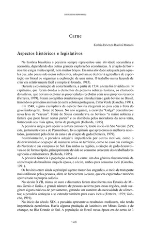 1 4 6
SOERENSEN & BADINI MARULLI
Carne
Kathia Brienza Badini Marulli
Aspectos históricos e legislativos
Na história brasileira a pecuária sempre representou uma atividade secundária e
acessória, dependendo das outras grandes explorações econômicas. A criação de bovi-
nos não exigia muito capital, nem muitos braços. Era uma atividade adequada para aque-
les que, não possuindo meios suficientes, não podiam se dedicar à agricultura de expor-
tação no litoral ou organizar a exploração de uma mina. O trabalho numa fazenda de
criar era relativamente fácil e simples (Holanda, 1985).
Durante a colonização da costa brasileira, a partir de 1534, a terra foi dividida em 14
capitanias, que foram doadas a elementos da pequena nobreza lusitana, os chamados
donatários, que deviam explorar as propriedades recebidas com seus próprios recursos
(Ferreira, 1979). Foram os capitães donatários que introduziram o gado bovino no Brasil,
trazendo os primeiros animais de outra colônia portuguesa, Cabo Verde (Gancho, 1991).
Em 1548, alguns exemplares da espécie bovina chegaram ao país com a frota do
governador-geral, Tomé de Sousa. No ano seguinte, a caravela “Galga” desembarcou
nova leva de “vacuns”. Tomé de Sousa considerava os bovinos “a maior nobreza e
fartura que pode haver nestas partes” e os distribuía pelos moradores da nova terra,
fornecendo aos mais aptos, terras de pastagem (Holanda, 1985).
A pecuária surgiu para apoiar a cultura canavieira, tendo início em São Vicente (SP);
esta, juntamente com a de Pernambuco, foi a capitania que apresentou os melhores resul-
tados, justamente pelo êxito da cana e da criação de gado (Ferreira, 1979).
Posteriormente, a pecuária adquiriu importância por outros motivos, como o
desbravamento e ocupação de inúmeras áreas do território, como no caso das caatingas
do Nordeste e das campinas do Sul. Em ambas as regiões, a criação de gado desenvol-
veu-se de forma rápida, principalmente devido ao consumo crescente dos trabalhadores
agrícolas e mineradores (Holanda, 1985).
A pecuária fornecia à população colonial a carne, um dos gêneros fundamentais da
alimentação do brasileiro daquela época, e o leite, ambos para consumo local (Gancho,
1991).
Os bovinos eram ainda o principal agente motor dos engenhos, o meio de transporte
mais utilizado pelas pessoas, além de fornecerem o couro, que era exportado e também
aproveitado na própria colônia.
No século XVII, minas de ouro e diamantes foram descobertas nos Estados de Mi-
nas Gerais e Goiás, e grande número de pessoas acorreu para essas regiões, onde sur-
giram alguns núcleos de povoamento, gerando um aumento da necessidade de alimen-
tos; a pecuária começou a se estender também para esses locais (Ferreira, 1979; Gan-
cho, 1991).
No início do século XIX, a pecuária apresentava resultados medíocres, não tendo
importância econômica. Havia alguma produção de laticínios em Minas Gerais e de
charque, no Rio Grande do Sul. A população do Brasil nessa época era de cerca de 3
 