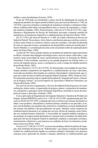 MANUAL DE SAÚDE PÚBLICA
1 4 7
milhões e meio de habitantes (Ferreira, 1979).
O ano de 1910 pode ser considerado o marco inicial da implantação do sistema de
inspeção de produtos de origem animal no Brasil, pois, por meio do Decreto no
7.945, de
7/4/1910, o governo estimulou a instalação de matadouros modelos e entrepostos frigo-
ríficos, estabelecendo nítida correspondência entre os anseios de exportação e a inspe-
ção sanitária (Andrade, 1985). Posteriormente, o Decreto no
9.194, de 9/12/1911, regu-
lamentou o Regulamento do Serviço de Veterinária, prevendo a inspeção sanitária de
matadouros, de entrepostos frigoríficos e estabelecimentos de laticínios (Pardi, 1982).
Em 27/1/1915, por meio do Decreto no
11.460, foi criada a Diretoria de Serviço de
Indústria Pastoril. Nessa época, vários fatores contribuíram para que a política comerci-
al desse maior ênfase ao comércio exterior, como por exemplo, a elevação da demanda
de carne no mercado externo, conseqüência do desequilíbrio comercial causado pela 1a
Guerra Mundial, e a consideração da carne como um produto nobre de exportação pelos
países do Prata (Pinto, 1992).
A partir de 1917 houve grande impulso na instalação de indústrias anglo-americanas
no Brasil, trazendo farta bagagem tecnológica para a área de carnes e derivados, o que
resultou numa necessidade de maior aprimoramento técnico na formação do Médico
Veterinário. Como resultado, constatou-se um grande progresso da referida classe e o
serviço de inspeção passou, assim, a configurar-se como o campo de trabalho pioneiro
da profissão (Pardi, 1982).
Com o Decreto no
14.711, de 5/3/1921, foi determinada a necessidade de uma fisca-
lização sanitária compulsória em frigoríficos e estabelecimentos de leite e derivados,
reservada aos produtos direcionados ao comércio interestadual e internacional, que vi-
gora até os dias de hoje no âmbito da inspeção federal (Andrade, 1985). Ainda em 1921,
foi ministrada a primeira aula no mundo da disciplina de “Inspeção de Carnes e Alimen-
tos de Origem Animal”, na Escola Superior de Agricultura e Medicina Veterinária, em
Niterói (RJ) (Pardi, 1982).
Por meio de um novo regulamento, o Serviço de Indústria Pastoril passou a ter como
atribuições, dentre outras, a organização de projetos, planos e orçamentos de matadou-
ros, entrepostos e quaisquer outras instalações frigoríficas, incluindo os meios de trans-
porte de carnes e derivados (Andrade, 1985).
Com a aprovação do Regulamento de Inspeção Industrial e Sanitária de Produtos de
Origem Animal (RIISPOA), pela Lei no
1.283 de 18/12/1950, regulamentada pelo De-
creto no 30.691 de 29/3/1952, a inspeção não mais se limitava aos animais destinados ao
abate e seus produtos, sub-produtos e matérias-primas; estendia-se aos pescados, ovos,
mel, cera de abelhas e aos produtos não-comestíveis. Estabeleceu-se maior detalhamento
das normas, dos padrões e dos procedimentos em geral. Ademais, outras categorias de
estabelecimentos passaram a ser regidas por serviços oficiais de inspeção, antes limita-
dos aos estabelecimentos industriais. A necessidade de inspeção também estendeu-se
aos produtos de origem animal destinados ao consumo local ou estadual, atividade dele-
gada pelo Serviço de Inspeção Federal às repartições estaduais e municipais correlatas,
extremamente vulneráveis e sem interesse ou condições de fazer investimentos econô-
micos nessa área (Pinto, 1992).
Com a Lei no
5.760, de 3/12/1971, ocorreu uma mudança radical na política de inspe-
ção, pela instalação do processo de “federalização”, que alargou a atuação da Inspeção
Federal aos estabelecimentos ligados ao comércio estadual e municipal. Este processo
começou com a pretensão de estudar a situação, identificar os estabelecimentos que
 