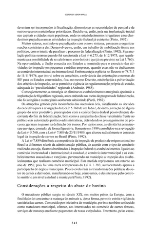 1 4 8
SOERENSEN & BADINI MARULLI
deveriam ser incorporados à fiscalização, dimensionar as necessidades de pessoal e de
outros recursos e estabelecer prioridades. Decidiu-se, então, pela sua implantação inicial
nas capitais e cidades mais populosas, onde os estabelecimentos irregulares e/ou clan-
destinos prejudicavam as atividades da inspeção federal já existente (Pinto, 1992).
Muitos setores, sentindo-se prejudicados com o novo sistema, passaram a organizar
reações contrárias a ele. Desenvolveu-se, então, um trabalho de mobilização frente aos
políticos, com o intuito de paralizar o processo de federalização (Pinto, 1992). Sua anu-
lação política ocorreu quando foi sancionada a Lei no
6.275, de 1/12/1975, que regula-
mentava a possibilidade de se celebrarem convênios (o que já era previsto na Lei 5.760).
Na oportunidade, a União concedia aos Estados a permissão para o exercício das ati-
vidades de inspeção em pequenas e médias empresas, quando estas não se dedicassem
ao comércio interestadual ou internacional. Embora esteja explícita no Decreto no
78.713
de 11/11/1976, que instrui sobre os convênios, a relevância das orientações e normas do
SIF para os Estados conveniados, fica, no mesmo Decreto, estabelecida a pulverização
dos critérios de inspeção, ao se permitir a vigência de regulamentação própria do estado,
adequada às “peculiaridades” regionais (Andrade, 1985).
Conseqüentemente, a estratégia de eliminar os estabelecimentos marginais apoiando a
implantaçãodefrigoríficosregionais,antesembutidanasmetasdoprogramadefederalização,
não foi atingida e os marginais acabaram subsistindo (Pardi, 1982).
Os atropelos gerados pela incoerência das sucessivas leis, canalizando as decisões
do executivo para a revogação da Lei no
5.760 de um lado e, de outro, a reação de alguns
grupos do setor produtivo, preocupados com a concorrência desleal possivelmente de-
corrente do fim da federalização, bem como a campanha da classe veterinária frente ao
público e às autoridades político-administrativas, defendendo o prosseguimento do pro-
cesso, geraram impasse na definição dos rumos. Por vários anos, a referida lei permane-
ceu em vigor, contudo, de forma figurativa. Somente em 1989 consolidou-se a revogação
da Lei no
5.760, com a Lei no
7.889 de 23/11/1989, que alterou radicalmente o contexto
legal da inspeção de carnes no Brasil (Pinto, 1992).
A Lei no
7.889 distribuiu a competência da inspeção de produtos de origem animal no
Brasil a diferentes níveis da administração pública, de acordo com o tipo de comércio
realizado, ou seja, ficam subordinados à inspeção federal os estabelecimentos ligados ao
comércio interestadual e internacional; à estadual, o comércio intermunicipal e os esta-
belecimentos atacadistas e varejistas, pertencendo ao município a inspeção dos estabe-
lecimentos que realizam comércio municipal. Esta medida representou um retorno ao
ano de 1950, pois foi uma mera reimpressão da Lei n. 1.283, acrescentando apenas a
participação de órgãos municipais. Pouco evoluíram as transformações políticas do se-
tor de carnes e derivados, manifestando-se hoje, como antes, o desinteresse pelo contro-
le sanitário em nível estadual e municipal (Pinto, 1992).
Considerações a respeito do abate de bovino
O matadouro público surgiu no século XIX, em muitos países da Europa, com a
finalidade de concentrar a matança de animais e, dessa forma, permitir estrita vigilância
sanitária das carnes. Construído por iniciativa do município, por isso também conhecido
como matadouro municipal, oferece, aos interessados no comércio de carnes frescas,
serviços de matança mediante pagamento de taxas estipuladas. Entretanto, pelas carac-
 