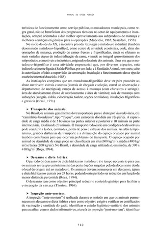 MANUAL DE SAÚDE PÚBLICA
1 4 9
terísticas de funcionamento como serviço público, os matadouros municipais, como re-
gra geral, não se beneficiam dos progressos técnicos no setor de equipamentos e insta-
lações, sempre orientados a dar melhor aproveitamento aos subprodutos de matança e
melhores condições higiênicas para as operações (Mucciolo, 1985; Scarafoni, 1958).
No início do século XX, a iniciativa privada fez surgir o matadouro industrial (também
denominado matadouro-frigorífico), como centro de atividade econômica, onde, além das
operações de matança, produção de carnes frescas e frigorificadas, ainda se efetuam as
mais variadas etapas de industrialização da carne, visando ao integral aproveitamento dos
subprodutos, comestíveis e industriais, originados do abate dos animais. Uma vez que o ma-
tadouro-frigorífico é uma atividade empresarial que, por diversos aspectos, está
indissoluvelmente ligada à Saúde Pública, por um lado, e à Sanidade Animal, por outro, cabe
às autoridades oficiais a supervisão da construção, instalação e funcionamento desse tipo de
estabelecimento(Mucciolo,1985).
As instalações completas que um matadouro-frigorífico deve ter para proceder ao
abate envolvem: currais e anexos (currais de chegada e seleção, curral de observação e
departamento de necrópsia); rampa de acesso à matança (com chuveiros e seringa);
área de atordoamento (boxe de atordoamento e área de vômito); sala de matança com
subseções (sangria, esfola, evisceração, toalete, seções de miúdos), instalações frigoríficas
e graxaria (Brasil, 1971).
Ø Transporte dos animais:
No Brasil, os animais geralmente são transportados para o abate por via rodoviária, em
“caminhões boiadeiros”, tipo “truque”, com carroceria dividida em três partes. A capaci-
dade de carga média é de 5 bovinos nas partes anterior e posterior e 10 animais na parte
intermediária, totalizando 20 animais. O transporte rodoviário em condições desfavoráveis
pode conduzir a lesões, contusões, perda de peso e estresse dos animais. As altas tempe-
raturas, grandes distâncias de transporte e a diminuição do espaço ocupado por animal
também contribuem para que ocorram problemas de transporte. O espaço ocupado por
animal ou densidade de carga pode ser classificada em alta (600 kg/m2
), média (400 kg/
m2
) e baixa (200 kg/m2
). No Brasil, a densidade de carga utilizada é, em média, de 390 a
410 kg/m2
(Roça, 1994).
Ø Descanso e dieta hídrica:
O período de descanso ou dieta hídrica no matadouro é o tempo necessário para que
os animais se recuperem totalmente das perturbações surgidas pelo deslocamento desde
o local de origem até ao matadouro. Os animais devem permanecer em descanso, jejum
e dieta hídrica nos currais por 24 horas, podendo este período ser reduzido em função de
menor distância percorrida (Roça, 1994).
O descanso tem como objetivo principal reduzir o conteúdo gástrico para facilitar a
evisceração da carcaça (Thorton, 1969).
Ø Inspeção ante-mortem:
A inspeção “ante-mortem” é realizada durante o período em que os animais perma-
necem em descanso e dieta hídrica e tem como objetivo exigir e verificar os certificados
de vacinação e sanidade do gado; identificar o estado higiênico-sanitário dos animais
para auxiliar, com os dados informativos, a tarefa de inspeção “post-mortem”; identificar
 