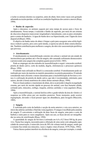 1 5 0
SOERENSEN & BADINI MARULLI
e isolar os animais doentes ou suspeitos, antes do abate, bem como vacas com gestação
adiantada ou recém-paridas; verificar as condições higiênicas dos currais e anexos (Roça,
1994).
Ø Banho de aspersão:
Após o descanso, os animais seguem por uma rampa de acesso para o boxe de
atordoamento. Nessa rampa, é realizado o banho de aspersão, por meio de um sistema
de chuveiros dispostos transversal, longitudinal e lateralmente, com os jatos orientados
para o centro do banheiro. A água do banho deve ser hiperclorada, com 15ppm de cloro
disponível (Brasil, 1968).
O objetivo do banho antes do abate é limpar a pele para assegurar uma esfola higiê-
nica e reduzir a poeira, pois com a pele úmida, a sujeira na sala de abate estaria diminu-
ída. Também contribuiria para melhorar a sangria, devido à da vasoconstrição periférica
que provoca.
Ø Atordoamento:
O atordoamento ou insensibilização consiste em colocar o animal em um estado de
inconsciência que perdure até o fim da sangria, não causando sofrimento desnecessário
e promovendo uma sangria tão completa quanto possível (Gil, 1985).
Pode-se empregar um dos métodos de insensibilização a seguir: concussão cerebral,
pistola de dardo cativo, corte da medula, degola, eletronarcose e processos químicos
(Roça, 1994).
O método mais utilizado no Brasil é a concussão cerebral. O atordoamento pode ser
realizado por meio da marreta ou martelo pneumático ou pistola pneumática. O método
considerado mais eficiente e menos desumano para a insensibilização de bovinos e ovi-
nos é a utilização da pistola de dardo cativo, que não é recomendada, entretanto, para
suínos, devido à forma anatômica do crânio destes animais (Roça, 1994).
Para os rituais judaico e maometano de abate, deve-se proceder à degola ou jugulação
cruenta, por meio de incisão rápida no pescoço do animal, com faca bastante afiada,
cortando pele, músculos, esôfago, traquéia, artérias carótidas e veias jugulares (Roça,
1994).
Após a insensibilização, o animal desliza sobre a grade tubular da área de vômito e é
suspenso ao trilho aéreo por um membro posterior. Neste momento, pode ocorrer
regurgitação, devendo o local possuir água em abundância, para lavagem (Mucciolo,
1985).
Ø Sangria
É realizada pelo corte da barbela e secção da aorta anterior e veia cava anterior, no
início das artérias carótidas e final das veias jugulares. O sangue é recolhido pela canaleta
de sangria. É conveniente a utilização da duas facas de sangria, uma para o corte da
barbela e outra para os vasos sangüíneos. Após seu uso, as facas devem ser mergulha-
das na caixa de esterilização (Roça, 1994).
A quantidade de sangue de bovinos é estimada em 6,4 a 8,2 litros/100 kg de peso
vivo. Numa boa sangria, necessária para a obtenção de uma carne com adequada capa-
cidade de conservação, é removido cerca de 50% do volume total de sangue, sendo que
o restante fica retido nos músculos, vasos e órgãos vitais (Forrest, 1979; Piske, 1982).
Vários fatores podem interferir na eficiência da sangria, como por exemplo, o estado
 