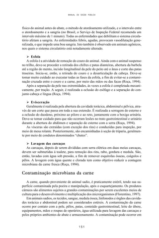 MANUAL DE SAÚDE PÚBLICA
1 5 1
físico do animal antes do abate, o método de atordoamento utilizado, e o intervalo entre
o atordoamento e a sangria (no Brasil, o Serviço de Inspeção Federal recomenda um
intervalo máximo de 1 minuto). Todas as enfermidades que debilitam o sistema circula-
tório afetam a sangria. As enfermidades febris, agudas, provocam vasodilatação gene-
ralizada, o que impede uma boa sangria. Isto também é observado em animais agônicos,
nos quais o sistema circulatório está notadamente alterado.
Ø Esfola
A esfola é a atividade de remoção do couro do animal. Ainda com o animal suspenso
no trilho, deve-se proceder a retirada dos chifres e patas dianteiras, abertura da barbela
até a região do mento, incisão longitudinal da pele do peito até o ânus e corte das patas
traseiras. Inicia-se, então, a retirada do couro e a desarticulação da cabeça. Deve-se
tomar muito cuidado ao executar todas as fases da esfola, a fim de evitar-se a contami-
nação cruzada entre o couro e a carne, por meio das mãos ou das facas (Roça, 1994).
Após a separação da pele nas extremidades, às vezes a esfola é completada mecani-
camente, por tração. A seguir, é realizada a oclusão do esôfago e a separação do con-
junto cabeça e língua (Roça, 1994).
Ø Evisceração
Geralmente é realizada pela abertura da cavidade torácica, abdominal e pélvica, atra-
vés de um corte que passa em toda a sua extensão. É realizada a serragem do esterno e
a oclusão do duodeno, próximo ao piloro e ao reto, juntamente com a bexiga urinária.
Deve-se tomar cuidado para que não ocorram lesões no trato gastrointestinal e urinário
durante a abertura do abdômen e separação do esterno com a serra (Roça, 1994).
As vísceras são extraídas (com exceção dos rins) e conduzidas para inspeção, por
meio de mesa rolante. Posteriormente, são encaminhadas à seção de triparia, geralmen-
te por meio de condutos denominados “chutes”.
Ø Lavagem das carcaças
As carcaças, depois de serem divididas com serra elétrica em duas meias carcaças,
devem ser submetidas à toalete, para remoção dos rins, rabo, gordura e medula. São,
então, lavadas com água sob pressão, a fim de remover esquírolas ósseas, coágulos e
pêlos. A lavagem com água quente e clorada tem como objetivo reduzir a contagem
microbiana da carne fresca (Roça, 1994).
Contaminação microbiana da carne
A carne, quando proveniente de animal sadio, é praticamente estéril, tendo sua su-
perfície contaminada pela poeira e manipulação, após o esquartejamento. Os produtos
cárneos são alimentos sujeitos a grandes contaminações por serem excelentes meios de
cultura para o desenvolvimento e multiplicação dos microrganismos (Florentino, 1997).
Em animais sadios, os tecidos, sangue, medula óssea, linfonodos e órgãos das cavida-
des torácica e abdominal podem ser considerados estéreis. A contaminação da carne
ocorre por contato com a pele, pêlos, patas, conteúdo gastrointestinal, leite do úbere,
equipamentos, mãos e roupas de operários, água utilizada para lavagem das carcaças e
pelos próprios ambientes de abate e armazenamento. A contaminação pode ocorrer em
 