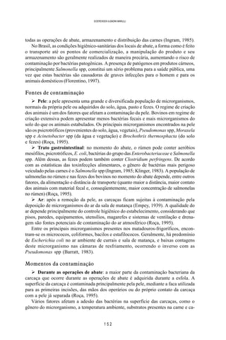 1 5 2
SOERENSEN & BADINI MARULLI
todas as operações de abate, armazenamento e distribuição das carnes (Ingram, 1985).
No Brasil, as condições higiênico-sanitárias dos locais de abate, a forma como é feito
o transporte até os pontos de comercialização, a manipulação do produto e seu
armazenamento são geralmente realizados de maneira precária, aumentando o risco de
contaminação por bactérias patogênicas. A presença de patógenos em produtos cárneos,
principalmente Salmonella spp, constitui um sério problema para a saúde pública, uma
vez que estas bactérias são causadoras de graves infecções para o homem e para os
animais domésticos (Florentino, 1997).
Fontes de contaminação
Ø Pele: a pele apresenta uma grande e diversificada população de microrganismos,
normais da própria pele ou adquiridos do solo, água, pasto e fezes. O regime de criação
dos animais é um dos fatores que afetam a contaminação da pele. Bovinos em regime de
criação extensiva podem apresentar menos bactérias fecais e mais microrganismos do
solo do que os animais estabulados. Os principais microrganismos encontrados na pele
são os psicrotróficos (provenientes do solo, água, vegetais), Pseudomonas spp, Moraxela
spp e Acinetobacter spp (da água e vegetação) e Brochothrix thermosphacta (do solo
e fezes) (Roça, 1995).
Ø Trato gastrointestinal: no momento do abate, o rúmen pode conter aeróbios
mesófilos, psicrotróficos, E. coli, bactérias do grupo das Enterobacteriaceae e Salmonella
spp. Além dessas, as fezes podem também conter Clostridium perfringens. De acordo
com as estatísticas das toxinfecções alimentares, o gênero de bactérias mais perigoso
veiculado pelas carnes é o Salmonella spp (Ingram, 1985; Klinger, 1983). A população de
salmonelas no rúmen e nas fezes dos bovinos no momento do abate depende, entre outros
fatores, da alimentação e distância de transporte (quanto maior a distância, maior contato
dos animais com material fecal e, conseqüentemente, maior concentração de salmonelas
no rúmen) (Roça, 1995).
Ø Ar: após a remoção da pele, as carcaças ficam sujeitas à contaminação pela
deposição de microrganismos do ar da sala de matança (Empey, 1939). A qualidade do
ar depende principalmente do controle higiênico do estabelecimento, considerando que
pisos, paredes, equipamentos, utensílios, magarefes e sistemas de ventilação e drena-
gem são fontes potenciais de contaminação do ar atmosférico (Roça, 1995).
Entre os principais microrganismos presentes nos matadouros-frigoríficos, encon-
tram-se os micrococos, coliformes, bacilos e estafilococos. Geralmente, há predomínio
de Escherichia coli no ar ambiente de currais e sala de matança, e baixas contagens
deste microrganismo nas câmaras de resfriamento, ocorrendo o inverso com as
Pseudomonas spp (Barratt, 1983).
Momentos da contaminação
Ø Durante as operações de abate: a maior parte da contaminação bacteriana da
carcaça que ocorre durante as operações de abate é adquirida durante a esfola. A
superfície da carcaça é contaminada principalmente pela pele, mediante a faca utilizada
para as primeiras incisões, das mãos dos operários ou do próprio contato da carcaça
com a pele já separada (Roça, 1995).
Vários fatores afetam a adesão das bactérias na superfície das carcaças, como o
gênero do microrganismo, a temperatura ambiente, substratos presentes na carne e ca-
 
