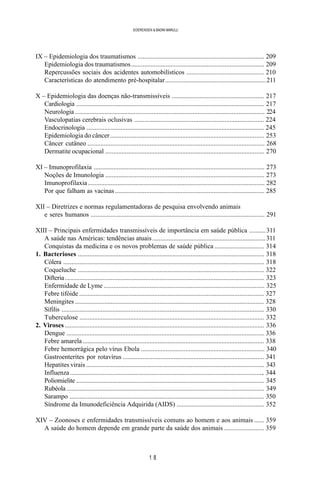 1 8
SOERENSEN & BADINI MARULLI
IX – Epidemiologia dos traumatismos ............................................................................. 209
Epidemiologia dos traumatismos................................................................................. 209
Repercussões sociais dos acidentes automobilísticos ............................................... 210
Características do atendimento pré-hospitalar.............................................................211
X – Epidemiologia das doenças não-transmissíveis ........................................................ 217
Cardiologia ................................................................................................................... 217
Neurologia .................................................................................................................... 224
Vasculopatias cerebrais oclusivas ............................................................................... 224
Endocrinologia ............................................................................................................. 245
Epidemiologia do câncer.............................................................................................. 253
Câncer cutâneo ............................................................................................................ 268
Dermatite ocupacional ................................................................................................. 270
XI – Imunoprofilaxia ........................................................................................................ 273
Noções de Imunologia ................................................................................................. 273
Imunoprofilaxia ............................................................................................................ 282
Por que falham as vacinas........................................................................................... 285
XII – Diretrizes e normas regulamentadoras de pesquisa envolvendo animais
e seres humanos .......................................................................................................... 291
XIII – Principais enfermidades transmissíveis de importância em saúde pública ..........311
A saúde nas Américas: tendências atuais.....................................................................311
Conquistas da medicina e os novos problemas de saúde pública .............................. 314
1. Bacterioses .................................................................................................................. 318
Cólera ........................................................................................................................... 318
Coqueluche .................................................................................................................. 322
Difteria.......................................................................................................................... 323
Enfermidade de Lyme .................................................................................................. 325
Febre tifóide ................................................................................................................. 327
Meningites .................................................................................................................... 328
Sífilis ............................................................................................................................ 330
Tuberculose ................................................................................................................. 332
2. Viroses .......................................................................................................................... 336
Dengue ......................................................................................................................... 336
Febre amarela............................................................................................................... 338
Febre hemorrágica pelo vírus Ebola ........................................................................... 340
Gastroenterites por rotavírus ...................................................................................... 341
Hepatites virais ............................................................................................................. 343
Influenza....................................................................................................................... 344
Poliomielite ................................................................................................................... 345
Rubéola......................................................................................................................... 349
Sarampo ....................................................................................................................... 350
Síndrome da Imunodeficiência Adquirida (AIDS) ..................................................... 352
XIV – Zoonoses e enfermidades transmissíveis comuns ao homem e aos animais ...... 359
A saúde do homem depende em grande parte da saúde dos animais ........................ 359
 