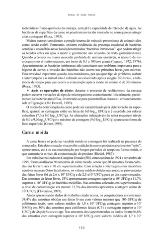 MANUAL DE SAÚDE PÚBLICA
1 5 3
racterísticas físico-químicas da carcaça, com pH e capacidade de retenção de água. As
bactérias da superfície da carne só penetram no tecido muscular se conseguirem atingir
altas contagens (Roça, 1995).
Muitos autores consideram a porção interna do músculo proveniente de animais sãos
como sendo estéril. Entretanto, existem evidências da presença ocasional de bactérias
aeróbias e anaeróbias nesse local (denominadas “bactérias intrínsecas”, que podem atingir
os tecidos antes ou após a morte e geralmente são oriundas do trato gastrointestinal).
Quando presentes na massa muscular profunda de animais saudáveis, o número de mi-
crorganismos é muito pequeno, em torno de 0,1 a 100 por grama (Ingram, 1972; 1976).
Aparentemente, as bactérias intrínsecas não constituem um problema importante para a
higiene da carne; a invasão das bactérias não ocorre nas primeiras horas post-mortem.
Esta invasão é importante quando, nos matadouros, por qualquer tipo de problema, o abate
é interrompido e o animal não é esfolado ou eviscerado após a sangria. No Brasil, a tole-
rância de tempo para que ocorra a evisceração após a morte do animal é de 30 minutos
(Roça, 1995).
Ø Após as operações de abate: durante o processo de resfriamento da carcaça
podem ocorrer variações do tipo de microrganismo contaminante. Inicialmente, predo-
minam as bactérias mesófilas, invertendo-se para psicrotróficas durante o armazenamento
sob refrigeração (Mc Dowell, 1985).
O início da deterioração da carne pode ser caracterizado pela deterioração da super-
fície, quando as contagens estão na faixa de 6,0 log10
UFC/g e é sucedida por odores
estranhos (7,0 a 8,0 log10
UFC/g). As alterações indesejáveis de sabor requerem níveis
de 8,0 a 9,0 log10
UFC/g e o máximo de contagem (9,0 log10
UFC/g) aparece na forma de
limo superficial (Greer, 1989).
Carne moida
A carne fresca só pode ser vendida moída se a moagem for realizada na presença do
comprador. Esta determinação visa proibir a adição de outros produtos ao alimento (“sebo”,
aponevroses, etc.) ou sua manutenção por longos períodos de tempo na forma moída, o
que aumentaria o risco de contaminação do produto (Riedel, 1987).
Em trabalho realizado em Campina Grande (PB), entre outubro de 1994 e novembro de
1995, foram analisadas 90 amostras de carne moída, sendo que 60 amostras foram colhi-
das em feiras livres e 30 em supermercados. Com relação a microrganismos mesófilos
aeróbios ou anaeróbios facultativos, os valores médios obtidos nas amostras provenientes
das feiras livres foi de 2,6 x 106
UFC/g e de 2,5 x105
UFC/g para as dos supermercados.
Das amostras de feiras livres, 55% apresentaram contagem superior a 106
UFC/g e 11,7%
superior a 107
UFC/g de bactérias mesófilas. Nas amostras coletadas em supermercados,
o nível de contaminação era menor: 73,3% das amostras apresentou contagem acima de
105
UFC/g (Florentino, 1997).
Ainda apresentando dados do trabalho citado acima, os pesquisadores encontraram
58,4% das amostras obtidas em feiras livres com valores maiores que 106 UFC/g de
coliformes totais, com valores médios de 1,9 x 106
UFC/g; contagem superior a 105
NMP/g em 50% das amostras para coliformes fecais (CF) e contagem superior a 104
UFC/g de Staphylococcus spp. Nas amostras dos supermercados os dados foram 66,6%
das amostras com contagem superior a 105
UFC/g com valores médios de 1,7 x 105
 