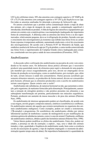 1 5 4
SOERENSEN & BADINI MARULLI
UFC/g de coliformes totais; 30% das amostras com contagem superior a 104
NMP/g de
CF e 53,3% das amostras com contagem superior a 102
UFC/g de Staphylococcus spp.
Em todas as amostras analisadas foi detectada a presença de Salmonella spp.
Os autores concluíram que o produto sofreu contaminação desde a etapa de abate
dos animais, até a etapa de moagem da carne, quando a contaminação superficial é
introduzida e distribuída no produto. A falta de higiene dos utensílios e equipamentos que
entram em contato com a matéria-prima e sua manipulação inadequada são importantes
fontes de contaminação. A diferença entre as amostras das feiras livres e as dos super-
mercados, relativamente pequena, deve-se à refrigeração do produto, fazendo com que
o crescimento dos microrganismos já existentes seja inibido (nas feiras livres as carnes
ficam expostas à temperatura ambiente, aumentando ainda mais o nível de crescimento
dos microrganismos). De acordo com a Portaria 01/87 do Ministério da Saúde, que
estabelece ausência de Salmonella spp em 25 g do produto, a carne moída comercializada
nas feiras livres e supermercados de Campina Grande estava inadequada para consu-
mo, constituindo um risco para a saúde de seus consumidores (Florentino, 1997).
Anabolizantes
A discussão sobre a utilização dos anabolizantes na pecuária de corte vem esten-
dendo-se há muitos anos. Os defensores dessa prática afirmam que é necessário
produzir uma quantidade maior de alimentos para suprir a demanda de uma popula-
ção mundial que cresce exageradamente; para isso, devem ser empregadas novas
formas de produção ou tecnologias, como os anabolizantes, por exemplo, que, além
de tudo, seriam inócuos à saúde dos consumidores. Outras pessoas acreditam que
somente alimentos naturais, ou produzidos de forma natural, devem ser consumidos
pelo homem; afirmam que os alimentos produzidos com o auxílio de anabolizantes
seriam cancerígenos. Quem estaria com a razão?
Anabolizantes são substâncias, de natureza hormonal ou não, que aumentam a reten-
ção, pelo organismo, de nutrientes fornecidos pela alimentação. Principalmente, aumen-
tam a retenção do nitrogênio protéico e não protéico presentes nos alimentos e sua
subseqüente transformação em proteína, particularmente nos músculos esqueléticos.
Portanto, produzem um aumento da massa muscular e do peso dos animais (Palermo
Neto, 1998).
Os anabolizantes de interesse agropecuário podem ser classificados, de acordo com
a sua origem, em três grupos: compostos naturais, sintéticos (xenobióticos) e estilbenes.
Os anabolizantes naturais são aqueles que existem normalmente no organismo dos ani-
mais (anabolizantes endógenos). Como exemplos, podem ser citados a testosterona,
17β-estradiol e progesterona. Os xenobióticos são anabolizantes obtidos por síntese
laboratorial (acetato de tembolona e acetato de melengestrol) ou por modificações da
estrutura química de substâncias naturais, como é o caso do zeranol. Finalmente, estilbenes
são anabolizantes sintéticos, obtidos a partir dos hormônios naturais (Palermo Neto, 1998).
Vários fatores podem modificar os efeitos dos anabolizantes. Entre eles, podem ser
citados, a presença ou não da castração; a espécie , raça, sexo e idade dos animais
tratados; o tipo, quantidade e freqüência do anabolizante usado, bem como a existência
ou não de associações de agentes, o tipo de implante empregado e o momento da admi-
nistração (quanto tempo antes do abate). De importância fundamental é a quantidade da
 
