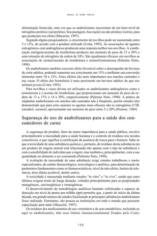 MANUAL DE SAÚDE PÚBLICA
1 5 5
alimentação fornecida, uma vez que os anabolizantes necessitam de um bom nível de
nitrogênio protéico (sal protéico, boa pastagem, boa ração) ou não protéico (uréia), para
que produzam seu efeito (Macarini, 1997).
Segundo alguns pesquisadores, o crescimento de novilhos pode ser aumentado entre
3 e 12%, de acordo com o produto utilizado (Cotta, 1993). As associações de agentes
estrogênicos com androgênicos produzem uma resposta melhor nos novilhos. A combi-
nação estrógeno/acetato de trembolona produziu um aumento de peso de 12 a 20% e
uma retenção de nitrogênio da ordem de 24%. São igualmente eficazes em novilhos as
associações de zeranol/acetato de trembolona e zeranol/testosterona (Palermo Netto,
1998).
Os anabolizantes também exercem efeito favorável sobre o desempenho de bovinos
de corte adultos, podendo aumentar seu crescimento em 15% e melhorar sua conversão
alimentar entre 10 a 12%. Estes efeitos são mais importantes nos machos castrados e
nas vacas. O efeito dos hormônios é mais persistente em bovinos adultos do que nos
animais jovens (Cotta, 1993).
Para novilhas e vacas devem ser utilizados os anabolizantes androgênicos como a
testosterona e o acetato de trembolona, que proporcionam um aumento de peso da or-
dem de 13 a 17% e 14 a 20%, respectivamente (Palermo Neto, 1998). A prática de
implantar anabolizantes em machos não castrados não é freqüente, porém estudos têm
demonstrado que para estes animais os agentes mais eficazes são os estrogênios (17β-
estradiol, zeranol), apresentando um aumento de peso entre 5 e 20% (Pastore, 1988).
Segurança do uso de anabolizantes para a saúde dos con-
sumidores de carne
A segurança do produto, fator da maior importância para a saúde pública, envolve
principalmente a inocuidade para a saúde humana e o controle de resíduos nos tecidos
comestíveis, o que significa a certificação da ausência de riscos para o homem. Sabe-se
que a toxicidade de uma substância química e, portanto, de resíduos desta substância em
um produto de origem animal está relacionada não apenas com o tipo de substância e
com a sensibilidade do indivíduo que a ingere, mas também e, principalmente, com a sua
quantidade no alimento a ser consumido (Palermo Neto, 1998).
A avaliação da inocuidade de uma substância exige estudos trabalhosos e muito
especializados, de caráter farmacológico, toxicológico e analítico, para determinação de
parâmetros fundamentais como os farmacocinéticos, nível de não-efeito, limites de tole-
rância, dose diária aceitável, dentre outros.
A toxicidade é mensurada mediante estudos “in vitro” e “in vivo”, sendo que estes
últimos exigem testes de longa duração, voltados principalmente para as propriedades
mutagênicas, carcinogênicas e teratogênicas.
O desenvolvimento de metodologias analíticas bastante sofisticadas e capazes de
detecção em nível de partes por trilhão (ppt) permitiu que, a partir do início da última
década, um grande número de estudos focalizando as principais substâncias anabolizantes
fosse realizado. Entretanto, são poucas as instituições em todo o mundo que possuem
capacitação para tanto (Macarini, 1997).
Os resíduos dos medicamentos de uso veterinário e de seus metabólitos, incluindo-se
aqui os anabolizantes, têm seus limites internacionalmente fixados pelo Codex
 