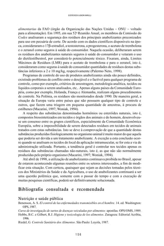 1 5 6
SOERENSEN & BADINI MARULLI
alimentarius da FAO (órgão da Organização das Nações Unidas – ONU – voltado
para a alimentação). Em 1995, em sua 52a
Reunião Anual, os membros da Comissão do
Codex analisaram a segurança dos resíduos dos principais anabolizantes preconizados
para uso em pecuária de corte. De acordo com os dados científicos disponíveis na épo-
ca, consideraram o 17β-estradiol, a testosterona, a progesterona, o acetato de trembolona
e o zeranol como seguros à saúde do consumidor. Naquela ocasião, deliberaram serem
os resíduos dos anabolizantes naturais seguros à saúde do consumidor e vetaram o uso
do dietilestilbestrol, por considerá-lo potencialmente tóxico. Fixaram, ainda, Limites
Máximos de Resíduos (LMR) para o acetato de trembolona e para o zeranol, isto é,
consideraram como seguras à saúde do consumidor quantidades de resíduos destas subs-
tâncias inferiores a 2 e 10 mg/kg, respectivamente (Palermo Neto, 1998).
Programas de controle do uso de produtos anabolizantes ainda são pouco definidos,
existindo problemas de conflito entre o desejável e o factível para qualquer programa de
controle, como por exemplo, critérios de amostragem, metodologia analítica, tecidos ou
líquidos corporais a serem analisados, etc.. Apenas alguns países da Comunidade Euro-
péia, como por exemplo, Holanda, França e Alemanha, realizam alguns procedimentos
de controle. Na Polônia, os resíduos são monitorados desde 1990. De maneira geral, a
situação da Europa varia entre países que não possuem qualquer tipo de controle e
outros, que fazem uma triagem em pequena quantidade de amostras, à procura de
estilbenes (Macarini, 1997; Woniak, 1994).
A respeito das substâncias denominadas hormônios ou esteróides naturais, isto é,
compostos biossintetizados em tecidos e órgãos dos animais e do homem, desenvolveu-
se um consenso entre os grupos científicos, especialmente da Comunidade Econômica
Européia, sobre a impossibilidade de serem detectados resíduos em tecidos de animais
tratados com estas substâncias. Isto se deve à comprovação de que a quantidade destas
substâncias produzidas fisiologicamente no organismo animal é muito maior do que aquela
que poderia ser devida a um tratamento anabolizante. A exceção a esta conclusão ocor-
re quando se analisam os tecidos do local da aplicação intramuscular, se for esta a via de
administração utilizada. Portanto, a tendência geral é controlar nos tecidos apenas os
resíduos das substâncias chamadas não-naturais, isto é, as que não são normalmente
produzidas pelo próprio organismo (Macarini, 1997; Woniak, 1994).
Até abril de 1998, a utilização de anabolizantes continuava proibida no Brasil, apesar
de estarem acontecendo algumas reuniões entre os setores interessados, a fim de modi-
ficar esta situação. Com certeza, quaisquer que sejam as decisões tomadas pelos técni-
cos dos Ministérios da Saúde e da Agricultura, o uso de anabolizantes continuará a ser
uma questão polêmica que, somente com o passar do tempo e com a execução de
muitas pesquisas científicas, poderá ser definitivamente solucionada.
Bibliografia consultada e recomendada
Nutrição e saúde pública
Benenson, A. S. El control de las enfermedades transmisibles en el hombre. 14. ed. Washington:
OPS,1987.
Curso de investigação de surtos de doenças veiculadas por alimentos: apostilas. OPS/OMS, 1989.
Hobbs, B.C. e Gilbert, R.J. Higiene y toxicologia de los alimentos. Zaragoza: Editorial Acribia,
1996.
Riedel, G. Controle Sanitário dos Alimentos. São Paulo: Loyola, 1987.
 
