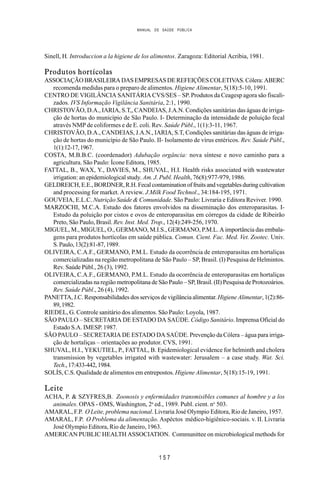 MANUAL DE SAÚDE PÚBLICA
1 5 7
Sinell, H. Introduccion a la higiene de los alimentos. Zaragoza: Editorial Acribia, 1981.
Produtos hortícolas
ASSOCIAÇÃO BRASILEIRA DAS EMPRESAS DE REFEIÇÕES COLETIVAS. Cólera: ABERC
recomenda medidas para o preparo de alimentos. Higiene Alimentar, 5(18):5-10, 1991.
CENTRO DE VIGILÂNCIA SANITÁRIA CVS/SES – SP. Produtos da Ceagesp agora são fiscali-
zados. IVS Informação Vigilância Sanitária, 2:1, 1990.
CHRISTOVÃO, D.A., IARIA, S.T,, CANDEIAS, J.A.N. Condições sanitárias das águas de irriga-
ção de hortas do município de São Paulo. I- Determinação da intensidade de poluição fecal
através NMP de coliformes e de E. coli. Rev. Saúde Públ., 1(1):3-11, 1967.
CHRISTOVÃO, D.A., CANDEIAS, J.A.N., IARIA, S.T, Condições sanitárias das águas de irriga-
ção de hortas do município de São Paulo. II- Isolamento de vírus entéricos. Rev. Saúde Públ.,
1(1):12-17,1967.
COSTA, M.B.B.C. (coordenador) Adubação orgância: nova síntese e novo caminho para a
agricultura. São Paulo: Ícone Editora, 1985.
FATTAL, B., WAX, Y., DAVIES, M., SHUVAL, H.I. Health risks associated with wastewater
irrigation: an epidemiological study. Am. J. Publ. Health, 76(8):977-979, 1986.
GELDREICH,E.E.,BORDNER,R.H.Fecalcontaminationoffruitsandvegetablesduringcultivation
and processing for market. A review. J.Milk Food Technol., 34:184-195, 1971.
GOUVEIA, E.L.C. Nutrição Saúde & Comunidade. São Paulo: Livraria e Editora Reviver. 1990.
MARZOCHI, M.C.A. Estudo dos fatores envolvidos na disseminação dos enteroparasitas. I-
Estudo da poluição por cistos e ovos de enteroparasitas em córregos da cidade de Ribeirão
Preto, São Paulo, Brasil. Rev. Inst. Med. Trop., 12(4):249-256, 1970.
MIGUEL, M., MIGUEL, O., GERMANO, M.I.S., GERMANO, P.M.L. A importância das embala-
gens para produtos hortícolas em saúde pública. Comun. Cient. Fac. Med. Vet. Zootec. Univ.
S.Paulo,13(2):81-87,1989.
OLIVEIRA, C.A.F., GERMANO, P.M.L. Estudo da ocorrência de enteroparasitas em hortaliças
comercializadas na região metropolitana de São Paulo – SP, Brasil. (I) Pesquisa de Helmintos.
Rev. Saúde Públ., 26 (3), 1992.
OLIVEIRA, C.A.F., GERMANO, P.M.L. Estudo da ocorrência de enteroparasitas em hortaliças
comercializadas na região metropolitana de São Paulo – SP, Brasil. (II) Pesquisa de Protozoários.
Rev. Saúde Públ., 26 (4), 1992.
PANETTA, J.C. Responsabilidades dos serviços de vigilância alimentar.Higiene Alimentar, 1(2):86-
89,1982.
RIEDEL, G. Controle sanitário dos alimentos. São Paulo: Loyola, 1987.
SÃO PAULO – SECRETARIA DE ESTADO DA SAÚDE. Código Sanitário. Imprensa Oficial do
Estado S.A. IMESP. 1987.
SÃO PAULO – SECRETARIA DE ESTADO DA SAÚDE. Prevenção da Cólera – água para irriga-
ção de hortaliças – orientações ao produtor. CVS, 1991.
SHUVAL, H.I., YEKUTIEL, P., FATTAL, B. Epidemiological evidence for helminth and cholera
transmission by vegetables irrigated with wastewater: Jerusalem – a case study. Wat. Sci.
Tech.,17:433-442,1984.
SOLÍS, C.S. Qualidade de alimentos em entrepostos. Higiene Alimentar, 5(18):15-19, 1991.
Leite
ACHA, P. & SZYFRES,B. Zoonosis y enfermidades transmisibles comunes al hombre y a los
animales. OPAS - OMS, Washington, 2a
ed., 1989. Publ. cient. no
503.
AMARAL, F.P. O Leite, problema nacional. Livraria José Olympio Editora, Rio de Janeiro, 1957.
AMARAL, F.P. O Problema da alimentação. Aspéctos médico-higiênico-sociais. v. II. Livraria
José Olympio Editora, Rio de Janeiro, 1963.
AMERICAN PUBLIC HEALTH ASSOCIATION. Communittee on microbiological methods for
 