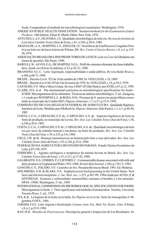 1 5 8
SOERENSEN & BADINI MARULLI
foods. Compendium of methods for microbiological examination. Washington, 1976.
AMERICAN PUBLIC HEALTH ASSOCIATION. Standard methods for the Examination of dairy
Products. 14th Edition. Elmer H. Marth, Editor. New York, 1978.
ANTUNES, L.A.F., OLIVEIRA, J.S. Qualidade microbiológica de leite cru. Revista do Instituto de
Laticínios Cândido Tostes (Juíz de Fora), v.41, n.244, p.20-4, 1986.
ARANALDE, A.A., MARTINS, L.F., ZIEGLER, J.C. Ocorrência de Estafilococos Coagulase Posi-
tiva no leite cru da bacia leiteira de Pelotas, RS. Rev. Centro Ciências Rurais, v.4, n.2, p.155-
58,1974.
ASSOCIAÇÃO BRASILEIRA DOS PRODUTORES DE LEITE B.LeitenoConeSul (Relatórioem
forma de apostila). São Paulo, 1990.
BARELLI, W., ALVES, E.G., DE MARTINI, V.G.L. Perfil do consumo alimentar da classe trabalha-
dora. Saúde em Debate (Londrina), n.23, p.26-31, 1988.
BRANDÃO, S.C.C. Leite: legislação, responsabilidade e saúde pública. Revista Balde Branco,
n.360,p.68-71,1994.
BRASIL. Decreto-Lei no
. 923 de 10 de outubro de 1969. In: VOX LEGIS, v.10, 1969.
BRASIL. Decreto-Lei no
66.183 de 5 de fevereiro de 1970. In: VOX LEGIS, v.14, p.34-5, 1970.
CASTILHO, V.V. Mini e Micro Usinas. Revista CRMV-SP(São Paulo), ano XVIII, n.47, p.12, 1995.
CLARK, D.S. et al. The international comission on microbiological specifications for foods -
ICMSF. Microrganismos de los alimentos. Técnicas de análises microbiológico. 2a
ed., Zaragoza,
v.1 citado por WENDPAP, L.L. & ROSA, O.O. Presença de S. aureus em queijo Minas consu-
mido no município de Cuiabá (MT). Higiene Alimentar, v.7, n.27, p.23-9, 1993.
COMISSÃO TÉCNICA DA DELEGACIA FEDERAL DE AGRICULTURA. Qualidade Higênico-
Sanitária do Leite: Medidas para Melhorá-la. Higiene Alimentar (São Paulo), v.1, n.1, p.48-50,
1982.
COSTA, L.C.G., CARVALHO, E.P. de., CARVALHO, A.S. de. Aspectos higiênicos do leite na
fonte de produção, no município de Lavras. Rev. Inst. Lat. Cândido Tostes (Juiz de Fora), v.38,
n.230,p.43-6,1983.
COSTA, L.C.G., CARVALHO, E.P. de., CARVALHO, A.S. de. Qualidade microbiológica do leite
cru por meio da ordenha manual e mecânica, na fonte de produção. Rev. Inst. Lat. Cândido
Tostes (Juiz de Fora), v.39, n.235, p.3-6, 1984.
CRUZ, J.W. de B. Doenças transmissíveis ao homem pelo leite e seus derivados. Rev. Inst. Lat.
Cândido Tostes (Juiz de Fora), v.39, n.236, p.33-6, 1984.
FEDERAÇÃO DA AGRICULTURA DO ESTADO DO PARANÁ. Estudo Técnico Econômico do
Leite, p.87 e 98, 1975.
FERREIRO, L. Agentes etiológicos e terapêutica da mastite bovina no Brasil. Rev. Inst. Lat.
Cândido Tostes (Juiz de Fora), v.35, n.211, p.37-42, 1980.
GALBRAITH, N.S., FORBES, P., CLIFFORD, C. Communicable disease associated with milk and
dairy products in England and Wales 1951-1980. British Med Journal, v.284, p.1761-5, 1982.
GANCHO, C.V., TOLEDO, V.V. Caminhos do boi: Pecuária Bovina no Brasil. 1991. Ed. Moderna.
HOLMBERG, S.D. & BLAKE, P.A. Staphylococcal food poisoning in the United States. New
facts and old misconceptions. J. Am. Med. Ass., v.251, p.487-89, 1984 citado por ACHA, P. &
SZYFRES,B. Zoonosis y enfermidades transmisibles comunes al hombre y a los animales.
OPAS - OMS, Washington, 2a
ed., 1989.
INTERNATIONALCOMMISSIONONMICROBIOLOGICALSPECIFICATIONSFORFOODS.
Microrganisms in foods. 1. Their significance and methods of enumeration. Toronto, University
Toronto Press, 2. ed., 1978.
IYA, K.K. La higiene de la leche en la India. In: Higiene de la leche. Serie de monografias no
48.
genebra, O.M.S., 1966.
JARDIM, F.S.F. Leite. higiene e fiscalização. Comun. cient. Fac. Med. Vet. Zootec. Univ. S.Paulo,
v.8, n.1, p.23-9, 1984.
KAY, H.D. Metodos de Pasterizacion: Descripcion general e Inspeccion de Los Resultados. In:
 