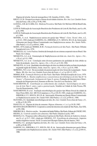 MANUAL DE SAÚDE PÚBLICA
1 5 9
Higiene de la leche. Serie de monografias no
48. Genebra, O.M.S., 1966.
KRUG, E.E.B. Perspectivas atuais e futuras da atividades leiteiras. Rev. Inst. Lat. Cândido Tostes
(Juiz de Fora), v.40, n.239, p.75-90, 1985.
LEAVELL,H.R.&CLARK,E.G. MedicinaPreventiva.SãoPaulo:Ed.McGraw-HilldoBrasilLtda,
1976.
LEITE B Publicação da Associação Brasileira dos Produtores de Leite B, São Paulo, ano 8, n.88,
p.16,1994.
LEITE B Publicação da Associação Brasileira dos Produtores de Leite B, São Paulo, ano 8, n.89,
p.3,1994.
MANDIL, A. et al. Staphylococcus aureus em queijo tipo “Minas”. Cienc. Tecnol. Alim., n.2,
p.23-41, 1982 citado por SABIONI, J.G., HIROOKA, E.Y., SOUZA, M.L.R. de, Intoxicação
Alimentar por Queijo Minas Contaminado com Staphylococcus aureus. Rev. Saúde Públic.
(São Paulo), v.5, n.22, p.458-61, 1988.
MAWE, 1874 citado por MORSE, R.M. Formação histórica de São Paulo . São Paulo: Difusão
Européia do Livro, 1970.
MEIRELES, A.J. Leite Paulista: história da formação de um sistema cooperativista no Brasil. São
Paulo: Ed. Cultura.
MESQUITA, A.J. et al. Enumeração de Staphylococcus em leite cru. Anais Esc. Agron. e Vet.,
v.18, n.1, p.5-11, 1988.
MESQUITA, A.J. et al. Correlação entre diversos parâmetros de qualidade do leite obtido na
fonte de produção. Anais Esc. Agron. e Vet., v.18, n.1, p.13-20, 1988.
MESQUITA, A.J. et al. Qualidade microbiológica do leite cru obtido de latões na fonte de produção
na grande região de Goiânia., Goiás. Anais Esc. Agron. e Vet., v.18, n.1, p.21-8, 1988.
MOREIRA, W.S. et al. Da necessidade de pasteurização do leite fornecido à população - Santa
Maria - RS. Rev. Inst. Lat. Cândido Tostes (Juiz de Fora), v.1, n.3, p.105-12, 1971.
MORSE, R.M. Formação Histórica de São Paulo. São Paulo: Difusão Européia do Livro, 1970.
NADER FILHO, A. Mastite estafilocócica e características microbiológicas do leite Tipo B “In
Natura” e Pasteurizado. Isolamento de Cepas S. aureus, Produção de Enterotoxina e Deter-
minação da Origem provável, Humana ou Bovina. Tese de Livre Docência, 1987.
NASCIMENTO, D. Contribuição ao conhecimento das condições bacteriológicas de amos-
tras de leite Tipo C, antes e após a pasteurização, Vendido na Cidade de João Pessoa, PB.
Tese de Doutoramento, 1982.
NASCIMENTO, D. et al. Avaliação microbiológica de queijos tipo Minas-frescal da cidade de
Ouro Preto (MG). Bol. SBCTA (Campinas), n.19, p.120-29, 1985, citado por SABIONI, J.G.,
HIROOKA, E.Y., SOUZA, M.L.R. de. Intoxicação Alimentar por Queijo Minas Contaminado
co Staphylococcus aureus. Rev. Saúde Públ. (São Paulo), v.5, n.22, p.458-61, 1988.
OLIVEIRA, J.S. Qualidade microbiológica do leite. Rev. Inst. Cândido Tostes (Juiz de Fora), v.31,
n.186,p.15-20,1976.
PANETTA, J.C. Higiene do leite de consumo. Higiene Alimentar, v.1, n.1, p.18-20, 1982.
REVISTA BALDE BRANCO. Cooperativa central de laticínios do estado de São Paulo, Ano XXI,
n.259,1986.
RIBEIRO,M.A. Históriasemfim... InventáriodaSaúdePública.SãoPaulo,EditoradaUNESP,1993.
RIEDEL, G. Controle sanitário dos alimentos. São Paulo: Edições Loyola, 1987.
ROGICK, F.A. Pesquisas sobre a Brucelose Caprina em São Paulo. Boletim de Indústria Animal,
ano X, n.1, p.33-7, 1941, citado por AMARAL, F.P. O problema da alimentação. Aspectos
médico-higiênico-sociais. Vol.II. Livraria José Olympio Editora, Rio de Janeiro, 1963.
ROGICK, F.A. produção higiênica do leite, Rev. Inst. Lat. Cândido Tostes (Juiz de Fora), v.34,
n.205,p.39-40,1979.
SABIONI, J.G., HIROOKA, E.Y., SOUZA, M.L.R. de. Intoxicação alimentar por queijo Minas
contaminado com Staphylococcus aureus. Rev. Saúde Públ. (São Paulo), v.5, n.22, p.458-61,
1988.
 