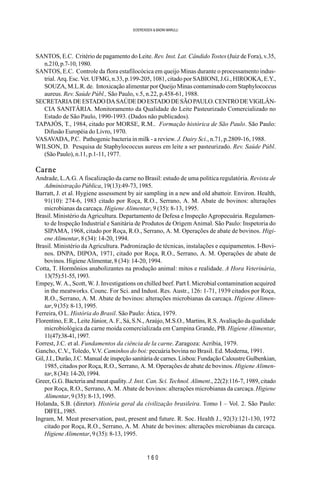 1 6 0
SOERENSEN & BADINI MARULLI
SANTOS, E.C. Critério de pagamento do Leite. Rev. Inst. Lat. Cândido Tostes (Juiz de Fora), v.35,
n.210,p.7-10,1980.
SANTOS, E.C. Controle da flora estafilocócica em queijo Minas durante o processamento indus-
trial. Arq. Esc. Vet. UFMG, n.33, p.199-205, 1081, citado por SABIONI, J.G., HIROOKA, E.Y.,
SOUZA, M.L.R. de. Intoxicação alimentar por Queijo Minas contaminado com Staphylococcus
aureus. Rev. Saúde Públ., São Paulo, v.5, n.22, p.458-61, 1988.
SECRETARIADEESTADODASAÚDEDOESTADODESÃOPAULO.CENTRODEVIGILÂN-
CIA SANITÁRIA. Monitoramento da Qualidade do Leite Pasteurizado Comercializado no
Estado de São Paulo, 1990-1993. (Dados não publicados).
TAPAJÓS, T., 1984, citado por MORSE, R.M.. Formação histórica de São Paulo. São Paulo:
Difusão Européia do Livro, 1970.
VASAVADA, P.C. Pathogenic bacteria in milk - a review. J. Dairy Sci., n.71, p.2809-16, 1988.
WILSON, D. Pesquisa de Staphylococcus aureus em leite a ser pasteurizado. Rev. Saúde Públ.
(São Paulo), n.11, p.1-11, 1977.
Carne
Andrade, L.A.G. A fiscalização da carne no Brasil: estudo de uma política regulatória. Revista de
Administração Pública, 19(13):49-73, 1985.
Barratt, J. et al. Hygiene assessment by air sampling in a new and old abattoir. Environ. Health,
91(10): 274-6, 1983 citado por Roça, R.O., Serrano, A. M. Abate de bovinos: alterações
microbianas da carcaça. Higiene Alimentar, 9 (35): 8-13, 1995.
Brasil. Ministério da Agricultura. Departamento de Defesa e Inspeção Agropecuária. Regulamen-
to de Inspeção Industrial e Sanitária de Produtos de Origem Animal. São Paulo: Inspetoria do
SIPAMA, 1968, citado por Roça, R.O., Serrano, A. M. Operações de abate de bovinos. Higi-
ene Alimentar, 8 (34): 14-20, 1994.
Brasil. Ministério da Agricultura. Padronização de técnicas, instalações e equipamentos. I-Bovi-
nos. DNPA, DIPOA, 1971, citado por Roça, R.O., Serrano, A. M. Operações de abate de
bovinos. Higiene Alimentar, 8 (34): 14-20, 1994.
Cotta, T. Hormônios anabolizantes na produção animal: mitos e realidade. A Hora Veterinária,
13(75):51-55,1993.
Empey, W. A., Scott, W. J. Investigations on chilled beef. Part I. Microbial contamination acquired
in the meatworks. Counc. For Sci. and Indust. Res. Austr., 126: 1-71, 1939 citados por Roça,
R.O., Serrano, A. M. Abate de bovinos: alterações microbianas da carcaça. Higiene Alimen-
tar,9(35):8-13,1995.
Ferreira, O L. História do Brasil. São Paulo: Ática, 1979.
Florentino, E.R., Leite Júnior, A. F., Sá, S.N., Araújo, M.S.O., Martins, R.S. Avaliação da qualidade
microbiológica da carne moída comercializada em Campina Grande, PB. Higiene Alimentar,
11(47):38-41,1997.
Forrest, J.C. et al. Fundamentos da ciência de la carne. Zaragoza: Acribia, 1979.
Gancho, C.V., Toledo, V.V. Caminhos do boi: pecuária bovina no Brasil. Ed. Moderna, 1991.
Gil, J.I., Durão, J.C. Manual de inspeção sanitária de carnes. Lisboa: Fundação Caloustre Gulbenkian,
1985, citados por Roça, R.O., Serrano, A. M. Operações de abate de bovinos. Higiene Alimen-
tar,8(34):14-20,1994.
Greer, G.G. Bacteria and meat quality. J. Inst. Can. Sci. Technol. Aliment., 22(2):116-7, 1989, citado
por Roça, R.O., Serrano, A. M. Abate de bovinos: alterações microbianas da carcaça. Higiene
Alimentar, 9 (35): 8-13, 1995.
Holanda, S.B. (diretor). História geral da civilização brasileira. Tomo I – Vol. 2. São Paulo:
DIFEL,1985.
Ingram, M. Meat preservation, past, present and future. R. Soc. Health J., 92(3):121-130, 1972
citado por Roça, R.O., Serrano, A. M. Abate de bovinos: alterações microbianas da carcaça.
Higiene Alimentar, 9 (35): 8-13, 1995.
 
