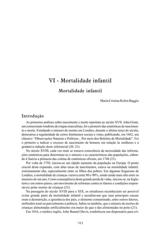 MANUAL DE SAÚDE PÚBLICA
1 6 3
VI - Mortalidade infantil
Mortalidade infantil
Maria Cristina Rolim Baggio
Introdução
As primeiras análises sobre nascimento e morte reportam ao século XVII. John Grant,
um comerciante londrino de roupas masculinas, foi o pioneiro das estatísticas de nascimen-
to e morte. Estudando o número de mortes em Londres, durante o último terço do século,
demostrou a regularidade de certos fenômenos sociais e vitais, publicando, em 1662, seu
clássico: “Observações Naturais e Políticas... Por meio dos Boletins de Mortalidade”. Foi
o primeiro a indicar o excesso de nascimento de homens em relação às mulheres e a
gradativa redução deste referencial (20, 21).
No século XVIII, cada vez mais se tomava consciência da necessidade das informa-
ções estatísticas para determinar-se o número e as características das populações, caben-
do à Suécia a primazia das coletas de estatísticas oficiais, em 1748 (21).
Por volta de 1750, iniciou-se um rápido aumento da população na Europa. O ponto
crucial desta expansão, com altas taxas de nascimentos, estava na mortalidade infantil,
extremamente alta, especialmente entre os filhos dos pobres. Em algumas freguesias de
Londres, a mortalidade de crianças variava entre 80 e 90%, sendo ainda mais alta entre os
menores de um ano. Como conseqüência desta grande perda de vidas, iniciou-se, na Ingla-
terra e em outros países, um movimento de reformas contra os fatores e condições respon-
sáveis pelas mortes de crianças (21).
Na passagem do século XVIII para o XIX, os estudiosos reconheciam ser possível
evitar grande parte da mortalidade infantil e acreditavam que suas principais causas
eram a desnutrição, a ignorância dos pais, o alimento contaminado, entre outros fatores,
atribuídos total ou parcialmente à pobreza. Sabia-se também, que o número de mortes de
crianças alimentadas artificialmente era maior do que o das alimentadas no peito (21).
Em 1816, o médico inglês, John Bunnel Davis, estabeleceu um dispensário para cri-
 