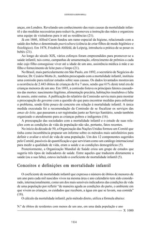 1 6 4
SOERENSEN & BADINI MARULLI
anças, em Londres. Revelando um conhecimento das reais causas da mortalidade infan-
til e das medidas necessárias para reduzi-la, promoveu a instrução das mães e organizou
uma equipe de visitadoras para ir até as residências (21).
Já em 1860, Alfred Caron fundou um ramo especial da higiene, relacionado com a
saúde dos bebes e denominado puericultura (ciência de criar filhos de modo higiênico e
fisiológico). Em 1878, Friedrich Ahlfeld, de Leipzig, introduziu a prática de se pesar os
bebês (21).
Ao longo do século XIX, vários esforços foram empreendidos para promover-se a
saúde infantil, tais como, campanhas de amamentação, oferecimento de prêmios a cada
mãe cujo filho conseguisse viver até a idade de um ano, assistência médica à mãe e ao
filho e fornecimento de leite puro e limpo (21).
No Brasil, mais particularmente em São Paulo, em 1892, o secretário de Negócios do
Interior, Dr. Cesário Motta Jr., também preocupado com a mortalidade infantil, instituiu
uma comissão para realizar estudos sobre suas causas. Os dados levantados mostravam
a ocorrência de 2.443 óbitos de crianças de 0 a 7 anos, sendo que 61% deste total era de
crianças menores de um ano. Em 1893, a comissão listava os principais fatores causado-
res das mortes: nascimento ilegítimo, alimentação precária, habitações insalubres e falta
de asseio, entre outras. A publicação do relatório da Comissão serviu mais para mostrar
a preocupação do governo com a questão do que para encontrar medidas para enfrentar
o problema, sendo feito pouco de concreto em relação à mortalidade infantil. A única
medida executada foi a recomendação da Comissão de se fiscalizar os serviços das
amas-de-leite, que passaram a ser registradas junto ao Serviço Sanitário, sendo também
organizado o atendimento para as crianças pobres e indigentes (16).
A preocupação das sociedades com a mortalidade infantil e o estudo de suas rela-
ções com as condições de vida da população não são, portanto, fatos recentes.
No início da década de 50, a Organização das Nações Unidas formou um Comitê que
tinha como incumbência preparar um informe sobre os métodos mais satisfatórios para
definir e avaliar o nível de vida de uma população. Um dos 12 componentes sugeridos
pelo Comitê, passíveis de quantificação e que serviriam como um catálogo internacional
para medir a qualidade de vida, eram a saúde e as condições demográficas (5).
Posteriormente, a Organização Mundial de Saúde criou um grupo de estudos que
sugeriu três tipos de indicadores de saúde. Entre aqueles que traduzem diretamente a
saúde (ou a sua falta), estava incluído o coeficiente de mortalidade infantil (5).
Conceitos e definições em mortalidade infantil
O coeficiente de mortalidade infantil que expressa o número de óbitos de menores de
um ano para cada mil nascidos vivos na mesma área e ano calendário tem sido conside-
rado, internacionalmente, como um dos mais sensíveis indicadores das condições de vida
de uma população por refletir “de maneira aguda as condições do parto, o ambiente em
que vivem as crianças, os cuidados que recebem, a água em que se lavam, sua comida”
(18).
O cálculo da mortalidade infantil, pelo método direto, utiliza a fórmula abaixo:
N.º de óbitos de residentes com menos de um ano, em uma dada população e ano
——————————————————————————————--- X 1000
 