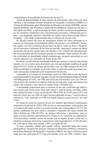 MANUAL DE SAÚDE PÚBLICA
1 6 7
comportamento da mortalidade de menores de um ano (7).
Apesar da disponibilidade de dois sistemas de informações sobre óbitos em nível
nacional, o da Fundação Instituto Brasileiro de Geografia e Estatística (FIBFE) e o
Sistema de Informações sobre Mortalidade do Ministério da Saúde (SIM/MS), um dos
grandes problemas que dificultam a análise da mortalidade de menores de um ano é o
sub-registro de óbitos. A subenumeração de óbitos, devido à ocorrência de sepultamen-
tos em cemitérios clandestinos sem a documentação necessária, é diferenciada por re-
gião – com magnitude expressiva sobretudo nas regiões menos desenvolvidas (Norte e
Nordeste) – e por idade, predominando entre os menores de um ano (25).
Os cálculos diretos das taxas de mortalidade infantil são feitos utilizando-se os
sistemas de informação em mortalidade (SIM) e de nascidos vivos (SINASC). Porém,
nas regiões com baixa cobertura dessas bases de dados, como no Norte e Nordeste,
faz-se necessária a utilização de um fator de correção, tanto para o número de óbitos
de menores de um ano, quanto para o de nascidos vivos. Cálculos de subenumeração
são realizados para que tais correções possam ser efetuadas. Desta maneira são obti-
dos coeficientes de mortalidade infantil estimados que, em geral, apresentam-se com
valores superiores aos calculados de forma direta (10).
No Brasil, o coeficiente de mortalidade infantil que expressa o risco de uma criança
nascida viva vir a morrer antes do primeiro ano vem apresentando tendência de queda
desde 1935 (11). Assim, de 160 por mil nascidos vivos, em 1940, caiu para 80, em 1979.
Embora reduzindo-se à metade, no período citado, o coeficiente ainda apresentava ele-
vado valor quando comparado ao do mundo desenvolvido (24).
Analisando-se a evolução da mortalidade a partir de 1980, nota-se que não houve
reversão da tendência declinante. Segundo o Centro Nacional de Epidemiologia (CENEPI/
FNS/MS) passou de 65,02, em 1980, para 29,22 por mil nascidos vivos, em 1996 (9).
Este declínio não aconteceu de maneira uniforme em todo país, sendo mais intenso nas
regiões Sul e Sudeste e mais lento nas regiões Norte e Nordeste (22).
A mortalidade proporcional entre os menores de um ano, coeficiente que indica o
peso relativo das mortes nessa faixa etária dentre o total de mortes ocorridas, sofreu
uma redução de quase 3 vezes, no período de 1980 a 1996, de 23,98% para 8,19%. Isto
equivale a dizer que, em 1980, de cada 4 mortes registradas no país, 1 ocorria entre os
menores de 1 ano, sendo que em 1996 esta relação reduziu-se para cerca de 1 em cada
13 (9).
As causas de morte de menores de um ano também apresentaram modificações
importantes no período de 1980 a 1996. Assim, as causas perinatais, relacionadas com
a assistência pré-natal, ao parto e ao recém-nascido, que correspondiam a 28,71% das
mortes, ampliaram seu peso relativo, passando a responder por quase metade dos
óbitos infantis em 1996 (49,19%). As doenças infecciosas e parasitárias, entre as
quais se inclui a diarréia, declinaram de 21,53 para 11,31, reduzindo sua importância.
Estes percentuais também variam de acordo com as regiões do país, sendo que no
Nordeste as doenças infecciosas e parasitárias ainda respondem por 15,35% das mor-
tes, valor que se reduz pela metade, 7,88%, na região Sul (9).
As taxas estimadas, obtidas pelo método indireto, utilizando dados dos Censos
Demográficos, Pesquisa Nacional por Amostra de Domicílios (PNDA) e estimativas
do Instituto Brasileiro de Geografia e Estatística (IBGE), são menos otimistas, apon-
tando para um coeficiente de 37,5 por mil nascidos vivos, em 1996. A tabela 3 apre-
 